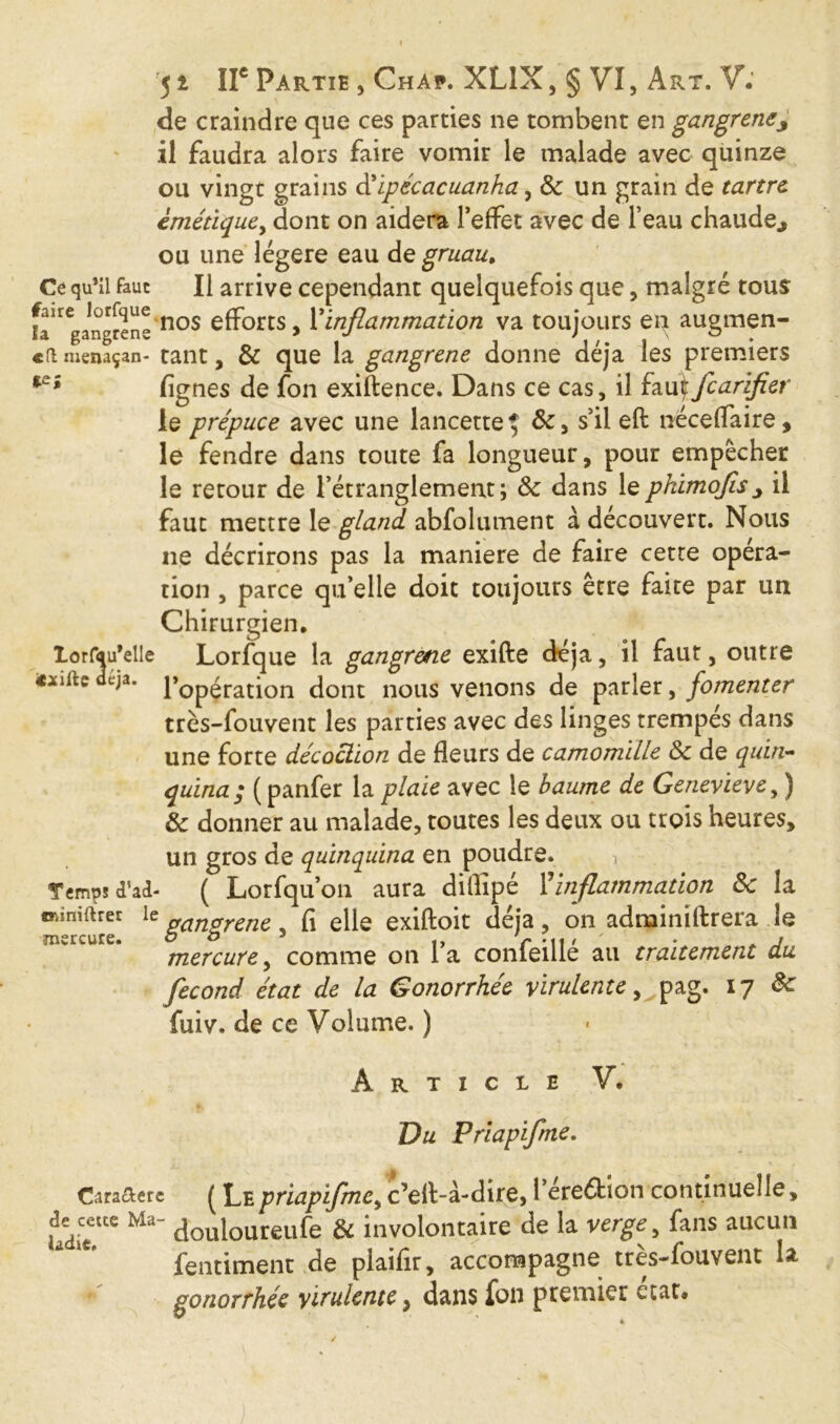 de craindre que ces parties ne tombent en gangreney il faudra alors faire vomir le malade avec quinze ou vingt grains d’Ipecacuanha, 8c un grain de tartre èmétiquey dont on aidera l’effet avec de l’eau chaude., ou une légère eau de gruau. Ce qu’il faut II arrive cependant quelquefois que, malgré tous faire lorfque nos efforts, Xinflammation va toujours en augmen- «a menaçan- tant, & que la gangrene donne déjà les premiers lignes de fon exiftence. Dans ce cas, il fau\fcarifier le prépuce avec une lancette $ 8c, s’il eft néceffaire, le fendre dans toute fa longueur, pour empêcher le retour de l’étranglement; 8c dans lephimojîs^ il faut mettre le gland abfolutnent à découvert. Nous ne décrirons pas la maniéré de faire cette opéra- tion , parce qu’elle doit toujours être faite par un Chirurgien, lorfqu’elle Lorfque la gangrene exifte déjà, il faut, outre **ifte déjà. i*0pérati0n dont nous venons de parler, fomenter très-fouvent les parties avec des linges trempés dans une forte decoction de fleurs de camomille 8c de quin- quina; (panfer la plaie avec le baume de Genevieve, ) 8c donner au malade, toutes les deux ou trois heures, un gros de quinquina en poudre. i Temps d'ad- ( Lorfquon aura difîîpé Xinflammation 8c la emiiftrer le gangrene, fi elle exiftoit déjà, on adminiftrera le mercure. o o 3 ' - . , mercure, comme on la conieille au traitement du fécond état de la Gonorrhée virulente, pag. 17 8c fuiv. de ce Volume. ) Article V. Vu Priapifrne. Cara&ere ( Le priapifrne, c’elt-à-dire, Péreftion continuelle, UdiT Ma douloureufe & involontaire de la verge, fans aucun fendaient de plaifir, accompagne très-fouvent la V gonorrhée virulente, dans fon premier état.