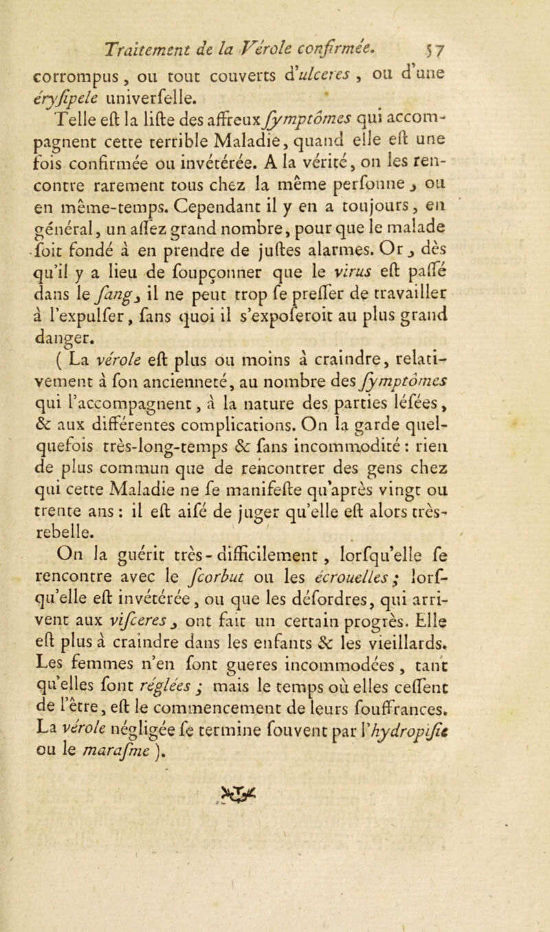 corrompus, ou roue couverts d’ulcérés , ou d une éryfipele univerfelle. Telle eft la lifte des affreuxfiymp tomes qui accom- pagnent cette terrible Maladie, quand elle eft une fois confirmée ou invétérée. A la vérité, on les ren- contre rarement tous chez la même perfonne j ou en même-temps. Cependant il y en a toujours, en général, un afïez grand nombre, pour que le malade -foit fondé à en prendre de juftes alarmes. Or., dès qu’il y a lieu de foupçonner que le virus eft paffé dans le fang^ il ne peut trop fe preifer de travailler à l’expulfer, fans quoi il s’expoleroit au plus grand danger. ( La vérole eft plus ou moins à craindre, relati- vement à fon ancienneté, au nombre des fymptômes qui l’accompagnent, à la nature des parties léfées, Se aux différentes complications. On la garde quel- quefois très-long-temps de fans incommodité : rien de plus commun que de rencontrer des gens chez qui cette Maladie ne fe manifefte qu’après vingt ou trente ans : il eft aifé de juger qu’elle eft alors très- rebelle. On la guérit très-difficilement , lorfqu’elle fe rencontre avec le ficorbut ou les écrouelles ; lorf- qu’elle eft invétérée, ou que les défordres, qui arri- vent aux vificeres ont fait un certain progrès. Elle eft plus à craindre dans les enfants Se les vieillards. Les femmes n’en font gueres incommodées , tant qu elles font réglées ; mais le temps où elles ceffenc de l’être, eft le commencement de leurs fouffrances. La vérole négligée fe termine fouvent par Yhydropfic ou le marafme ). 1