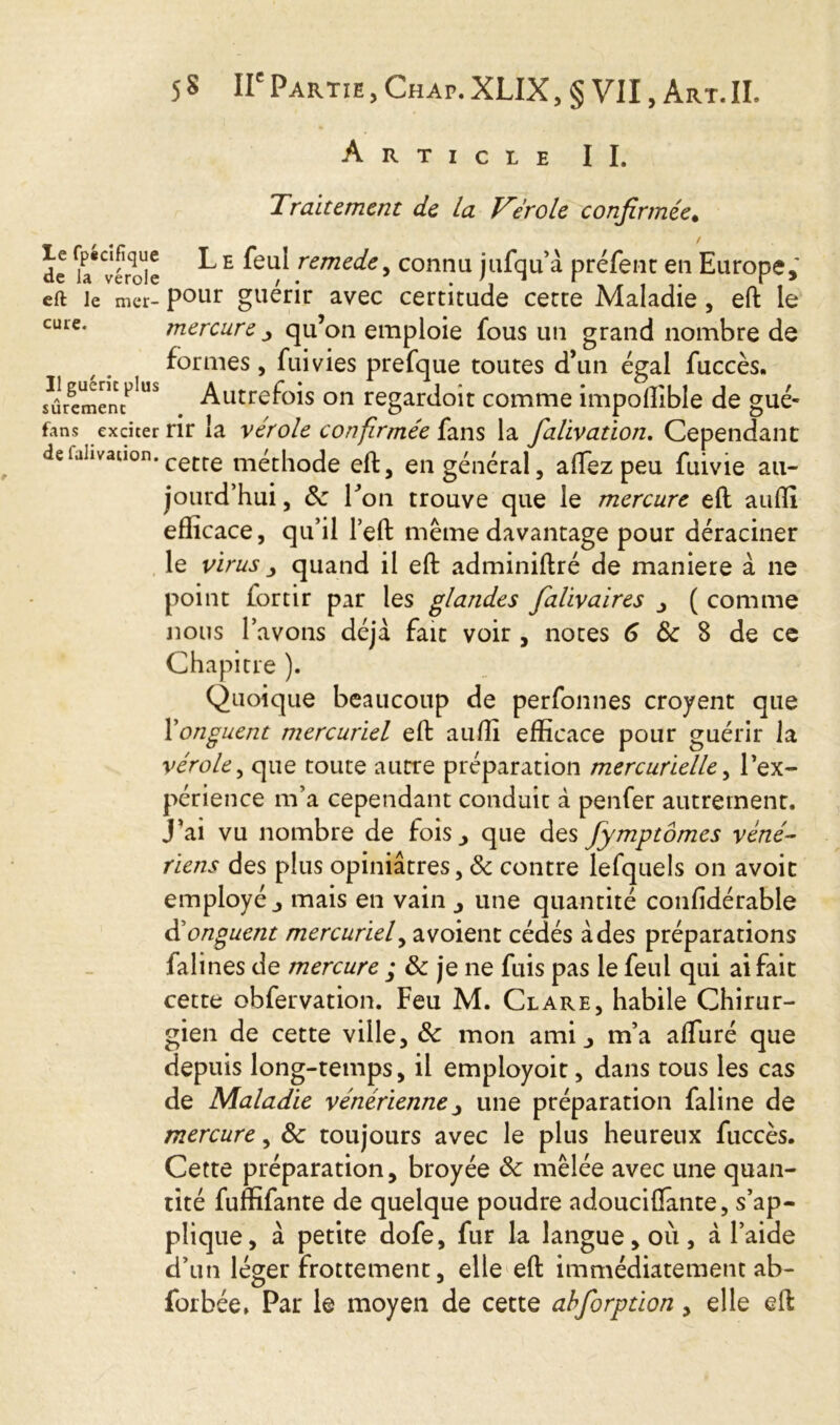 Article II. Traitement de La Vérole confirmée. de u* vérole ^ E ^*eu^ remc<^e y connu jufqu’à préfenc en Europe,' eft le mer- pour guérir avec certitude cette Maladie , eft le cure. mercure ^ qu’on emploie fous un grand nombre de formes, fuivies prefque toutes d’un égal fuccès. sûrementUS Autrefois on regardoit comme impofîible de gué- f.ms exciter rir la véroie confirmée i\ans la falivation. Cependant defahvation. cetre méchode eft, en général, aftez peu fuivie au- jourd’hui , de Ton trouve que le mercure eft auffi efficace, qu’il left même davantage pour déraciner le virus , quand il eft adminiftré de maniéré à ne point fortir par les glandes falivaires , ( comme nous l’avons déjà fait voir , notes 6 de 8 de ce Chapitre ). Quoique beaucoup de perfonnes croyent que Yonguent mercuriel eft auffi efficace pour guérir la vérole, que toute autre préparation mercurielle, l’ex- périence m’a cependant conduit à penfer autrement. J’ai vu nombre de fois, que des fymptômes véné- riens des plus opiniâtres, & contre lefquels on avoit employé, mais en vain , une quantité confidérable <Yonguent mercuriel, a voient cédés à des préparations falines de mercure ; de je ne fuis pas le feul qui ai fait cette obfervation. Feu M. Clare, habile Chirur- gien de cette ville, de mon ami, m’a affuré que depuis long-temps, il employoit, dans tous les cas de Maladie vénérienne y une préparation faline de mercure, de toujours avec le plus heureux fuccès. Cette préparation, broyée de mêlée avec une quan- tité fuffifante de quelque poudre adouciflante, s’ap- plique, à petite dofe, fur la langue, où, à l’aide d’un léger frottement, elle eft immédiatement ab- forbée. Par le moyen de cette ahforption, elle eft