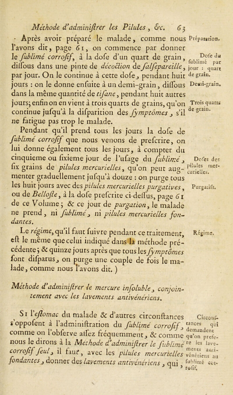 - Après avoir préparé le malade, comme nous l’avons dit, page 61, on commence par donner Je fublimé corrojif, à la dole d’un quart de grain, dilfous dans une pinte de décoction de falfepareille y par jour. On le continue à cette dofe., pendant huit jours : on le donne enfuite à un demi-grain, diflous dans la même quantité de tifane, pendant huit autres jours; enfin on en vient â trois quarts de grains, qu’on continue jufqu’à. la difparition des fymptomes s’il ne fatigue pas trop le malade. I^endant qu’il prend tous les jours la dofe de fublime corrojif que nous venons de prefcrire, on lui donne également tous les jours, à compter du cinquième ou fixieme jour de Pufage du fublimé > fix grains de pilules mercurielles, qu’on peut aug- menter graduellement jufqu’à douze : on purge tous les huit jours avec des pilules mercurielles purgatives, ou de Bellofle, à la dofe prefcrite ci-defïus, page 61 de ce Volume; 8c ce jour de purgation, le malade ne prend , ni fublime ni pilules mercurielles fon- dantes. Préparation, Dofe du fublimé par jour : quart de grain. Demi-grain. Trois quarra de grain. Dofes des pilules mer- curielles. Purgatifs. Le regime^ qu il faut fuivre pendant ce traitement. Regime, eft le même que celui indiqué dans la méthode pré- cédente , 8c quinze jours apres que tous les fy mptômes font difparus j on purge une couple de fois le ma- lade, comme nous l’avons dit. ) Méthode d admuùfrer le mercure infoluble j conjoin- tement avec les lavements antivénériens. Si \eftomac du malade 8c d’autres circonftances Circonf- s oppofent a 1 adminiftration du fublimé corrojif tilnces qui comme on l’obferve alfcz fréquemment, & comme nous le dirons a la Mtethode d admanifrer le fublimére ^cs ^ave- coiroff feulj il fauf, avec les pilules mercurielles vénéden*aû fondantes j donner des lavements antivénériens , ci ni ^-dîmé cor-