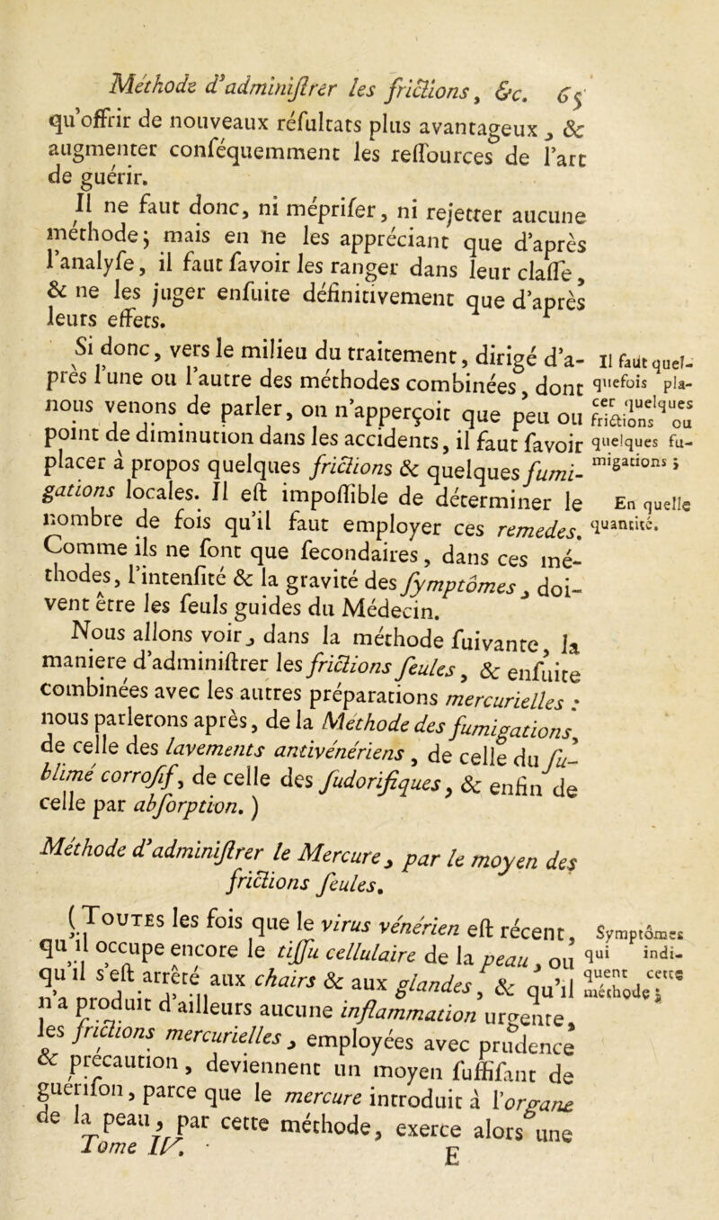 qu’offrir de nouveaux réfultats plus avantageux „ 8c augmenter conféquemment les reffources5 de fart de guérir. Il ne faut donc, ni meprifer, ni rejetter aucune méthode; mais en ne les appréciant que d après l’analyfe, il faut favoir les ranger dans leur claffe, 8c ne les juger enfuite définitivement que d’après leurs effets. r Si donc, vers le milieu du traitement, dirigé d’a- il fkutqutf- pies 1 une ou 1 autre des méthodes combinées dont pia- nous venons de parler, on n apperçoit que p’eu ou point de diminution dans les accidents, il faut favoir quelques fu- placer à propos quelques frictions & quelques fumi- migations ; gâtions locales. Il eft importable de déterminer le En quelle nombre de fois qu’il faut employer ces remed?* quantité. Comme ils ne font que fecondaires, dans ces mé- thodes, l’intenfité & la gravité des fymptornes doi- vent etre les feuls guides du Médecin. Nous allons voir,, dans la méthode fuivante la maniéré d’adminiftrer les frictions feules, & enfuite combinées avec les autres préparations mercurielles • nous parlerons après, de la Méthode desfumigation's de celle des lavements antivénériens , de celle du fu blimé corroff, de celle des fudorifiques, & enfin de celle par abforption. ) Méthode d’adminiftrer le Mercure, par le moyen des frictions feules. (Toutes les fois que le virus vénérien eft récent. Symptôme q i l occupe encore le tiffu cellulaire de la peau , ou qui indi* quil s eft arreté aux chairs & aux glandes &r m,’,l q“T , cts n a produit d ailleurs aucune inflammation urgente es fric ions mercurielles } employées avec prudence & precaution, deviennent un moyen fuffifant de guerifon, parce que le mercure introduit à l'organe e la peau, par cette méthode, exerce alors une 1 ome Ly. g