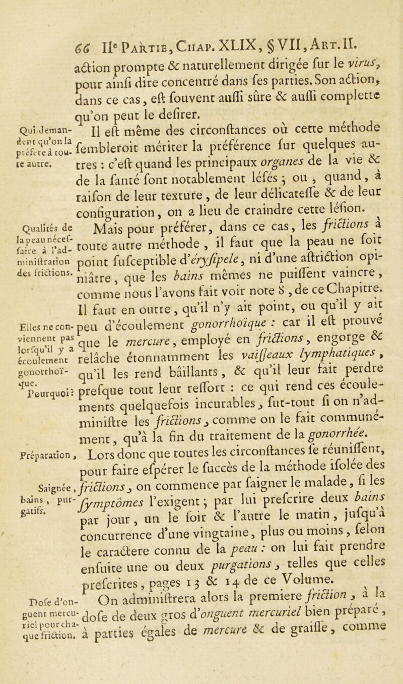 action prompte &: naturellement dirigée fur le virus, pour ainfi dire concentré dans fes parties. Son aétion, dans ce cas, eft fouvent aufli sûre ôc aufli complect® qu’on peut le defirer. Qui (.leman- Il eft même des circonftances où cette méthode î«éfc?eW fembleroit mériter la préférence fur quelques au» te autre. très : c’eft quand les principaux organes de la vie Ôc de la fanté font notablement léfésj ou , quand, à raifon de leur texture , de leur délicateffe & de leur configuration, on a lieu de craindre cette léfion. Qualités de Mais pour préférer, dans ce cas, les frictions a [TeTi'ad- toute autre méthode, il faut que la peau ne foie niinirtration point fufceptible d eryjtpele, ni d une aftruftion op. des ftiaions. nj»,re ^ (-ue ies bains mêmes ne puiflent vaincre, comme nous l’avons fait voir note « , de ce Chapitre. Il faut en outre, qu’il n’y ait point, ou qu’il y ait Elles ne con-peu d’écoulement gonorrhoïque : car il eft prouve viennent pas ^ le mercure, employé en frictions, engorge ôc Écoulement*1 relâche étonnamment les vaijjeaux lymphatiques , gonorthoï- qUqi jes rend bâillants, ôc qu’il leur fait perdre ^piurquo» prefque tout leur relTort : ce qui rend ces écoule- ments quelquefois incurables, fur-tout h on n ad- miniftre les friüions, comme on le fait communé- ment, qua la fin du traitement de \a. gonorrhée. Préparation, Lors donc que toutes les circonftances fe réunifient, pour faire efpérer le fuccès de la méthode ifolee des Saignée.friüions 3 on commence par faigner le malade, fi les bains. pur- Cymptomes l’exigent j par lui prefenre deux bains iWtS' par jour, un le loir & l’autre le matin, jufqu’a concurrence d’une vingtaine, plus ou moins , felon le caraétere connu de la peau : on lui fait prendre enfuite une ou deux purgations, telles que celles preferites, pages 13 & 14 de ce Volume. v Pore d'on- On adminiftrera alors la premiere friction , a la guentmercu-jeux <-,ros d'onguent mercuriel bien prépaie , ;Son: à parues égales de mercure & de gra.ffe, comme