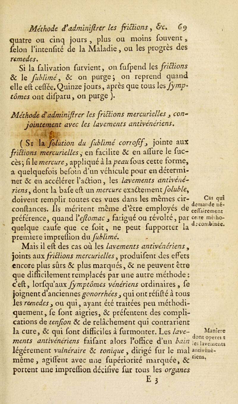 quatre ou cinq jours , plus ou moins fouvent, félon l’intenfité de la Maladie, ou les progrès des remedes. Si la falivation furvient, 011 fufpend les frictions 3c le fuhlimé, 3c on purge j on reprend quand elle eft cefiee.Quinze jours, après que tous les Jymp- tomes ont difparu, on purge ). Méthode d'adminiflrer les frictions mercurielles , con- jointement avec les lavements antivénériens. (Si la folution du fublimé corrofif3 jointe aux frittions mercurielles ,■ en facilite 3c en allure le fuc- cès} fi le mercureappliqué à lapeauious cette forme, a quelquefois befoin d’un véhicule pour en determi- ner & en accélérer l’aétion, les lavements antivene- riens, dont la bafe eft un mercure exactement foluble, doivent remplir toutes ces vues dans les memes cir- Cas qu! confiances. Ils méritent même d’être employés de Cç^n e ne uremenc préférence, quand Yejlomac j fatigué ou révolté, par ce.-te mé:ho- quelque caufe que ce foit, ne peut fupporter la ’LOn‘ *ace* premiere imprellion du fublimé. Mais il eft des cas où les lavements antivénériens , joints aux frictions mercurielles, produifent des effets encore plus sûrs 3c plus marqués, 3c ne peuvent être que difficilement remplacés par une autre méthode : ceft, lorfqu’aux fymptômes vénériens ordinaires, fe joignent d’anciennes gonorrhéesqui ont réfifté à tous les remedes > ou qui, ayant été traitées peu méthodi- quement, fe font aigries, 3c préfentent des compli- cations de tenjion 3c de relâchement qui contrarient la cure, 3c qui font difficiles â furmonter. Les lave- Manière ments antivénériens faifant alors Toffice d’un bain fiUv°é!nen« légèrement vulnéraire 3c tonique , dirigé fur le mal amivéné- meme, aguient avec une iupenorite marquee, oc portent une impreffion décifive fur tous les organes £3