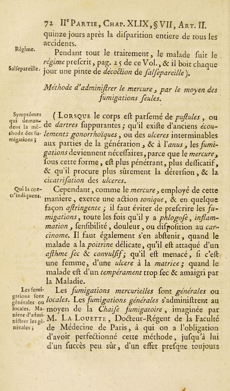 Régime. Salfepareille 71 IIePartie , Chai*. XLIX,§ VII, Art. IL quinze jours après la difparition entière de tous les accidents. Pendant tout le traitement, le malade fuit le régime prefcrit, pag. 2 5 de ce Vol., & il boit chaque * jour une pinte de décoction de falfepareille). Méthode d cl dm inijlre r le mercure j pur le moyen des fumigations feules. u^dem'an5 ^ Lorsque le corps eft parfemé de pujlules , ou dent la me- de dartres fuppurantes ; qu’il exifte d’anciens écou- thode des tu- lements gonorrhoïques, ou des ulcérés interminables notions, aux partjes Ja génération J & à l'anus > les fumi- gations deviennent néceflaires, parce que le mercurey fous cette forme , eft plus pénétrant, plus deflicatif, 8c qu’il procure plus sûrement la déterfion, 8c la cicatrifation des ulcérés. Qui la con- Cependant, comme le mercure j employé de cette u indiquent. manJere ^ exerce une action tonique, 8c en quelque façon ajlringente ; il faut éviter de preferire les fu- migations > toute les fois qu’il y a phlogofe, inflam- mation j fenfibilité, douleur , ou difpofition au car- cinome. Il faut également s’en abftenir, quand le malade a la poitrine délicate, qu’il eft attaqué d’un ajihme fee 8c convuljif; qu’il eft menacé, fi ceft une femme, d’une ulcere à la matrice; quand le malade eft d’un tempérament trop fee 8c amaigri par la Maladie. Les furm- Les fumigations mercurielles font générales ou générales °ou locales. Les fumigations générales s’adminiftrent au locales. Ma- moyen de la Chaife fumigatoire . imaginée par niere d’adini- > » r t , t t nidrev lesgé--M* la LouETTE , Docteur-Regent de la Faculté nérales j de Médecine de Paris, à qui on a l’obligation d’avoir perfectionné cette méthode, jufqu’à lui d’un fuccès peu sûr, d’un effet prefque toujours