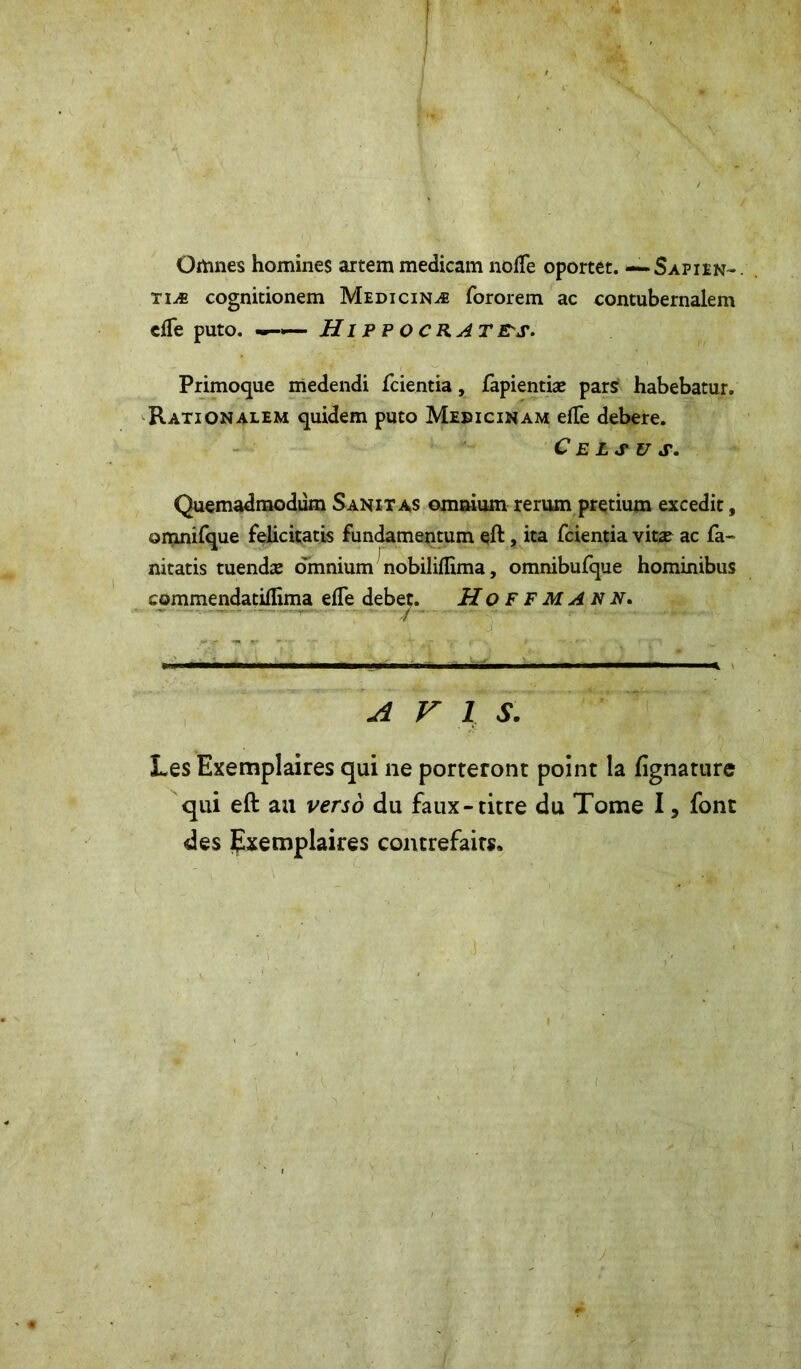 Oitines homines artem medicam noffe oportet. —*Sapien-. tiæ cognitionem Medicinæ fororem ac contubernalem cfle puto. —«— Hippocrates. Primoque medendi fcientia, fapientiæ pars habebatur. Rationalem quidem puto Medicinam efte debere. C E LS V S. Quemadmodum Sanitas omnium rerum pretium excedit, omnifque felicitatis fundamentum eft, ita fcientia vitæ ac fa- nitatis tuendæ omnium nobiliflima, omnibufque hominibus commendatiflima efle debet. Hoffmann. AVIS. Les Exemplaires qui ne porteront point la fignature qui eft au verso du faux-titre du Tome I, font des Exemplaires contrefaits.