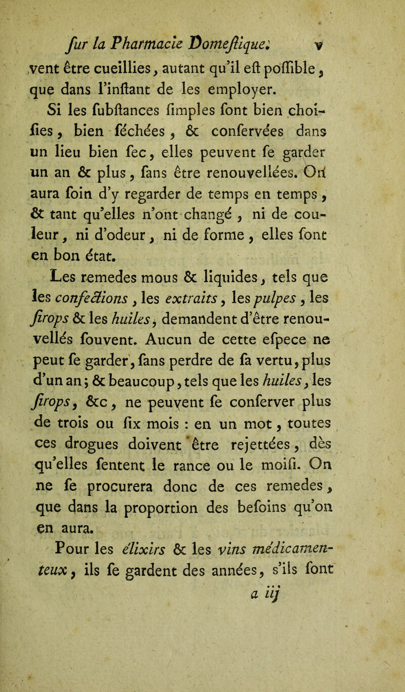 vent être cueillies , autant qu’il eft poiïible , que dans l’inftant de les employer. Si les fubftances Amples font bien choi- fies, bien féchées , & confervées dans un lieu bien fee, elles peuvent fe garder un an & plus, fans être renouvellées. Orf aura foin d’y regarder de temps en temps, & tant qu’elles n’ont changé , ni de cou- leur , ni d’odeur, ni de forme , elles font en bon état. Les remedes mous & liquides, tels que les confections , les extraits, les pulpes , les firops & les huiles, demandent d’être renou- vellés fouvent. Aucun de cette efpece ne peut fe garder,fans perdre de fa vertu,plus d’un an; & beaucoup, tels que les huiles, les firops, &c, ne peuvent fe conferver plus de trois ou fix mois : en un mot, toutes ces drogues doivent être rejettées, dès qu’elles Tentent le rance ou le moifi. On ne fe procurera donc de ces remedes, que dans la proportion des befoins qu’on en aura. Pour les élixirs & les vins médicamen- teux} ils fe gardent des années, s’ils font