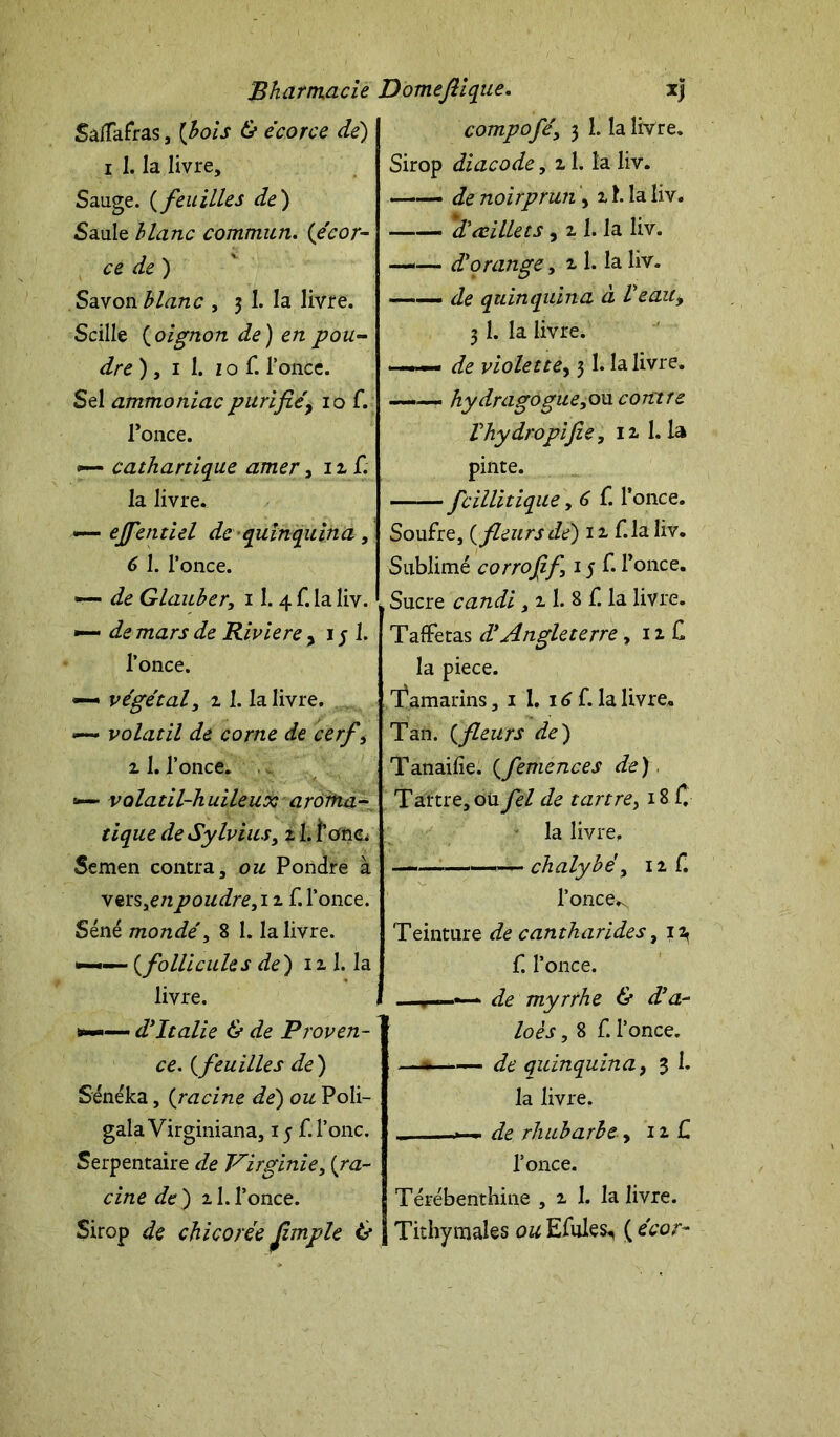 Saflafras, [bois & écorce dé) i 1. la livre. Sauge. ( feuilles de) Saule blanc commun. (écor- ce de ) Savon blanc , 3 1. la livre. Scille (oignon de) en pou- dre ), 1 1. z o f. l’once. Sel ammoniac purifié, 10 f. l’once. •— cathartique amer, nf. la livre. «— ejfentiel de quinquina, 6 1. l’once. —- de Glauber, 11. 4 f. la liv. •— de mars de Riviere , 1 j 1. l’once. — végétaly z1. la livre. *— volatil de corne de cerf y 2 1. l’once. =*— volatil-huileux aroma- tique de Sylvius y z 1. i’onc. Semen contra, ou Pondre à vers,c/zpoudre, 1 z f. l’once. Séné mondé y 8 1. la livre. — (follicules de) 1 z 1. la livre. — dyItalie & de Proven- ce. (feuilles de ) Sénéka, (racine dé) ou Poli- gala Virginiana, 15 f.l’onc. Serpentaire de Virginie, {ra- cine de) 21.l’once. Sirop de chicorée Jimple & compoféy 3 1. la livre. Sirop diacode, 21. la liv. —— de noirprun, 21. la liv. d'œillets, 2 1. la liv. —— d'orange y 2 1. la liv. —- de quinquina à Veau y 31. la livre. — de violette, 31. la livre. ——- hydragogueyOu. contre V hydropi fie, 12 1.1a pinte. fcillitique, 6 f. l’once. Soufre, {fleurs dé) 12, f-la liv. Sublimé corrofif 15 f. l’once. Sucre candi, 2 1. 8 f. la livre. Taffetas d'Angleterre, 12 C la piece. Tamarins, 1 1. 16 f. la livre. Tan. {fleurs de) Tanailîe. {femences de) Tartre, oü fel de tartrey 18 f. la livre. — — chalybé, 12 f. l’once^ Teinture de cantharides, i2< f. l’once. . « de myrrhe & d’a- loès, 8 f. l’once. —* —  de quinquina, 3 1. la livre. ... de rhubarbe, 12 C l’once. Térébenthine , 2 1. la livre. Tithymales ou Efules, ( écor~