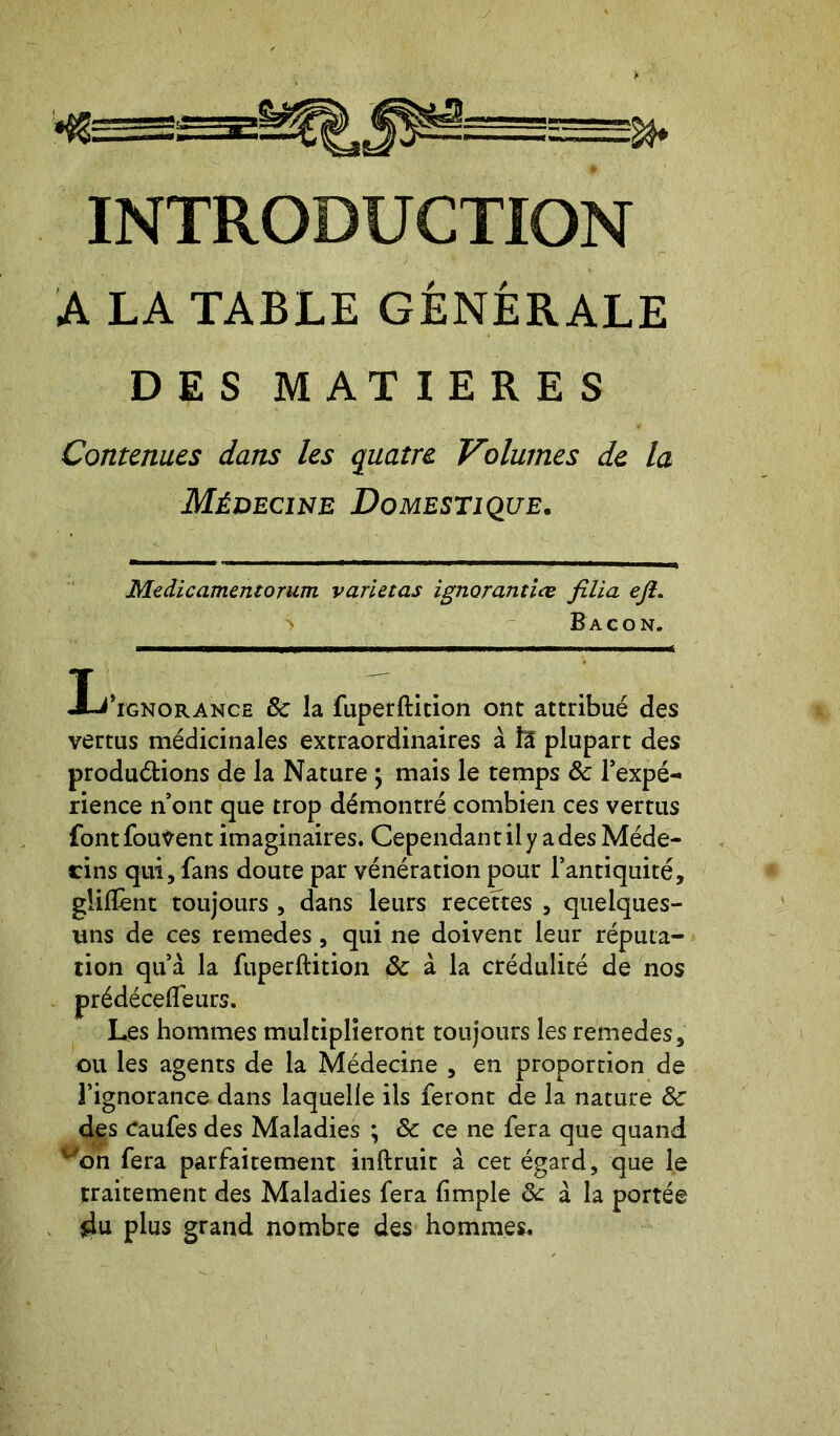 INTRODUCTION A LA TABLE GÉNÉRALE DES MATIERES Contenues dans les quatre Volumes de la Médecine Domestique. Medicamentoram varietas ignorantiœ filia eft. > Bacon. I^’ignorance 8c la fuperftition ont attribué des vertus médicinales extraordinaires à ïi plupart des produétions de la Nature ; mais le temps ôc l’expé- rience n’ont que trop démontré combien ces vertus fontfouvent imaginaires. Cependant il y a des Méde- cins qui, fans doute par vénération pour l’antiquité, gliflent toujours , dans leurs recettes , quelques- uns de ces remedes, qui ne doivent leur réputa- tion qu’à la fuperftition & à la crédulité de nos prédécefleurs. Les hommes multiplieront toujours les remedes, ou les agents de la Médecine , en proportion de l’ignorance dans laquelle ils feront de la nature Ôc des Caufes des Maladies ; & ce ne fera que quand on fera parfaitement inftruit à cet égard, que le traitement des Maladies fera (impie ôc à la portée du plus grand nombre des hommes.