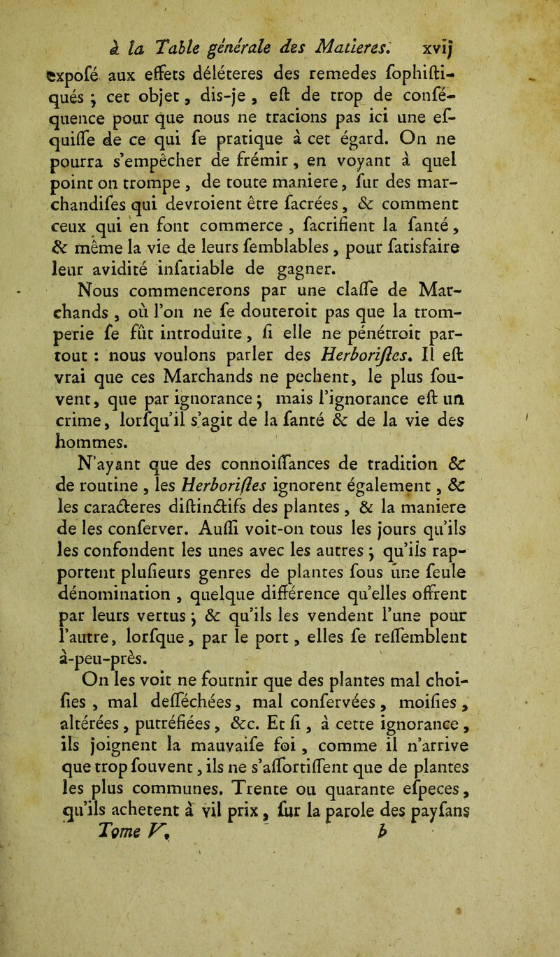 fcxpofé aux effets délétères des remedes fophifti- qués j cet objet, dis-je , eft de trop de confé- quence pour que nous ne tracions pas ici une ef- quiffe de ce qui fe pratique à cet égard. On ne pourra s’empêcher de frémir, en voyant à quel point on trompe , de toute maniéré, fur des mar- chandifes qui devroient être facrées, 8c comment ceux qui en font commerce , facrifient la fanté, 8c même la vie de leurs femblables, pour fatisfaire leur avidité infatiable de gagner. Nous commencerons par une claffe de Mar- chands , où l’on ne fe douteroit pas que la trom- perie fe fût introduite, ft elle ne pénétroit par- tout : nous voulons parler des Herborijles. Il eft vrai que ces Marchands ne pechent, le plus fou- vent, que par ignorance ; mais l’ignorance eft un crime, lorfquil s’agit de la fanté 8c de la vie des hommes. N’ayant que des connoiffances de tradition 8c de routine , les Herborifles ignorent également, 8c les cara&eres diftin&ifs des plantes , & la maniéré de les conferver. Audi voit-on tous les jours qu’ils les confondent les unes avec les autres ; qu’iis rap- portent plufteurs genres de plantes fous une feule dénomination , quelque différence quelles offrent par leurs vertus j 8c qu’ils les vendent l’une pour l’autre, lorfque, par le port, elles fe reffemblent à-peu-près. On les voit ne fournir que des plantes mal choi- fies , mal defféchées, mal confervées , moifies , altérées, putréfiées, 8cc. Et fi, à cette ignorance , ils joignent la mauvaife foi, comme il n’arrive que trop fouvent, ils ne s’affortiffent que de plantes les plus communes. Trente ou quarante efpeces, qu’ils achètent à vil prix, ûir la parole des payfans Tme V* ' b