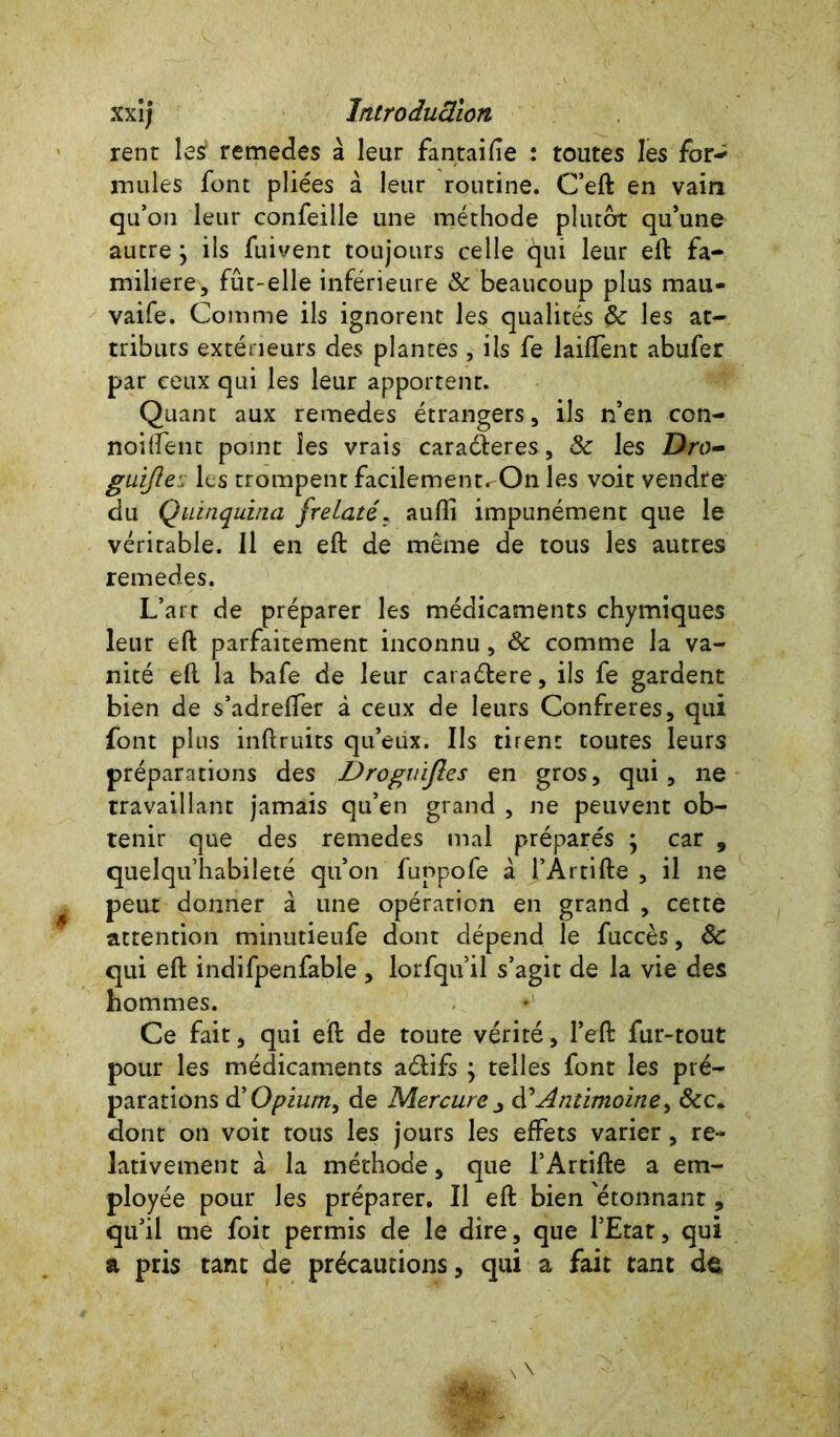 rent les remedes à leur fantaifïe : toutes les for- mules font pliées à leur routine. C’eft en vain qu’on leur confeille une méthode plutôt qu’une autre ; ils fuivent toujours celle qui leur eft fa- milière, fût-elle inférieure Sc beaucoup plus mau- vaife. Comme ils ignorent les qualités Sc les at- tributs extérieurs des plantes , ils fe laiffent abufer par ceux qui les leur apportent. Quant aux remedes étrangers, ils n’en con- noiflent point les vrais caraéleres, Sc les Dro~ guijle: les trompent facilement^On les voit vendre du Quinquina frelaté, aufli impunément que le véritable. Il en eft de même de tous les autres remedes. L’art de préparer les médicaments chymiques leur eft parfaitement inconnu, Sc comme la va- nité eft la bafe de leur caraétere, ils fe gardent bien de s’adrefler à ceux de leurs Confreres, qui font plus inftruits qu’eux. Ils tirent toutes leurs préparations des Drogvifles en gros, qui, ne travaillant jamais qu’en grand , ne peuvent ob- tenir que des remedes mal préparés ; car , quelqu’habiîeté qu’on funpofe à l’Artifte , il ne peut donner à une opération en grand , cette attention minutieufe dont dépend le fuccès, Sc qui eft indifpenfable , lorfqu il s’agit de la vie des hommes. Ce fait, qui eft de toute vérité, l’eft fur-tout pour les médicaments aéiifs ; telles font les pré- parations d'Opium, de Mercure j d’Antimoine, Scc. dont on voit tous les jours les effets varier, re- lativement à la méthode, que l’Artifte a em- ployée pour les préparer. Il eft bien 'étonnant, qu’il me foit permis de le dire, que l’Etat, qui a pris tant de précautions, qui a fait tant dç