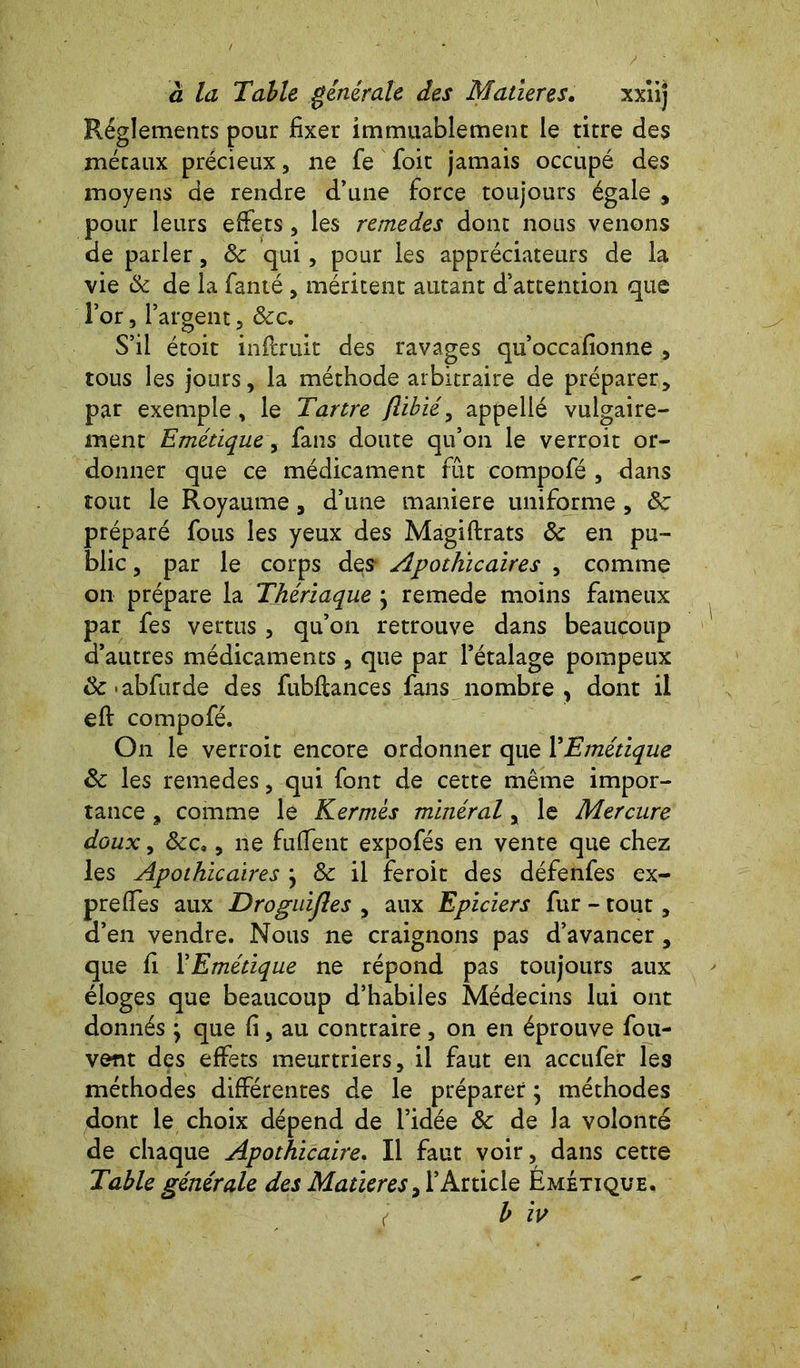 Réglements pour fixer immuablement le titre des métaux précieux, ne fe foit jamais occupé des moyens de rendre d’une force toujours égale , pour leurs effets, les remedes donc nous venons de parler, 8c qui, pour les appréciateurs de la vie 8c de la famé , méritent autant d’attention que Tor, l’argent, 8cc. S’il étoit inftruit des ravages qu’occafionne , tous les jours, la méthode arbitraire de préparer, par exemple , le Tartre (libié, appelié vulgaire- ment Emétique, fans doute qu’on le verroit or- donner que ce médicament fût compofé , dans tout le Royaume , d’une maniéré uniforme , 8c préparé fous les yeux des Magiftrats ôc en pu- blic , par le corps des* Apothicaires , comme on prépare la Thériaque j remede moins fameux par fes vertus , qu’on retrouve dans beaucoup d’autres médicaments , que par l’étalage pompeux &-abfurde des fubflances fans nombre, dont il eft compofé. On le verroit encore ordonner que YEmétique 8c les remedes, qui font de cette même impor- tance , comme le Kermès minéral, le Mercure doux, 8cc,, ne fuffent expofés en vente que chez les Apothicaires \ 8c il feroit des défenfes ex- prefies aux Droguijles , aux Epiciers fur - tout, d’en vendre. Nous ne craignons pas d’avancer, que fi YEmétique ne répond pas toujours aux éloges que beaucoup d’habiles Médecins lui ont donnés \ que fi, au contraire, on en éprouve fou- vent des effets meurtriers, il faut en accufer les méthodes différentes de le préparer ; méthodes dont le choix dépend de l’idée 8c de la volonté de chaque Apothicaire. Il faut voir, dans cette Table générale des Matières, l’Article Émétique. ( b iv