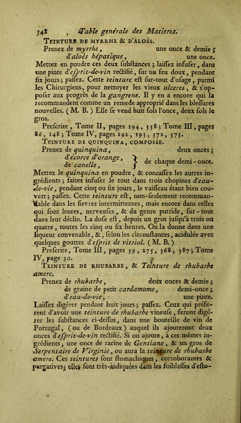 Teinture de myrrhe & d’aloés. Prenez de myrrhe, une once 8c demie $ d'aloés hépatique, une once. Mettez en poudre ces deux fubftances 3 lailfez infufer, dans une pinte <Hefprit-de-vin re&ifié, fur un feu doux, pendant fix jours 3 panez. Cette teinture eft fur-tout d’ufage, parmi les Chirurgiens, pour nettoyer les vieux ulcérés, & s’op- pofer aux progrès de la gangrene. Il y en a encore qui la recommandent comme un remede approprié dans les blelîures nouvelles. ( M. B. ) Elle fe vend huit fols l’once, deux fols le gros. Prefcrite, Tome II, pages 294, 5385 Tome III, pages 86, 148 jTomelV, pages 192, 193, 372, 373. Teinture de quinquina, composée. Prenez de quinquina, deux onces 3 d'écorce d'orange. *> j 1 1 de canelle, f & chaque demi - once. Mettez le quinquina en poudre, & concalfez les autres in- grédients 3 faites infufer le tout dans trois chopines d'eau- de-vie , pendant cinq ou fix jours, le vailfeau étant bien cou- vert 3 palfez. Cette teinture eft, non-feulement recomman- dable dans les fîevres intermittentes, mais encore dans celles qui font lentes, nerveufes, & du genre putride, fur - tout dans leur déclin. La dofe eft, depuis un gros jufquà trois ou quatre, toutes les cinq ou fix heures. On la donne dans une liqueur convenable, &, felon les circonftances, acidulée avec quelques gouttes d'efprit de vitriol. ( M. B. ) Prefcrite, Tome III, pages 39, 275, 368, 387 3 Tome IV, page ;o. f Teinture de rhubarbe, & Teinture de rhubarbe amere. Prenez de rhubarbe, deux onces & demie 3 de graine de petit cardamome, demi-once 3 d’eau-de-vie, une pinte. Lailfez digérer pendant huit jours 3 palfez. Ceux qui préfè- rent d’avoir une teinture de rhubarbe vineufe, feront digé- rer les fubftances ci-delfus, dans une bouteille de vin de Portugal, { ou de Bordeaux ) auquel ils ajouteront deux onces d' efprit-de-vin re&ifié. Si on ajoute, à ces mêmes in- grédients , une once de racine de Gentiane, & un gros de Serpentaire de Virginie, ou aura la teinture de rhubarbe amere. Ces teintures font ftomachiqyes, corroborantes & purgatives j efteÿ font très-jbidiquées dans les foiblelfes d’efto-