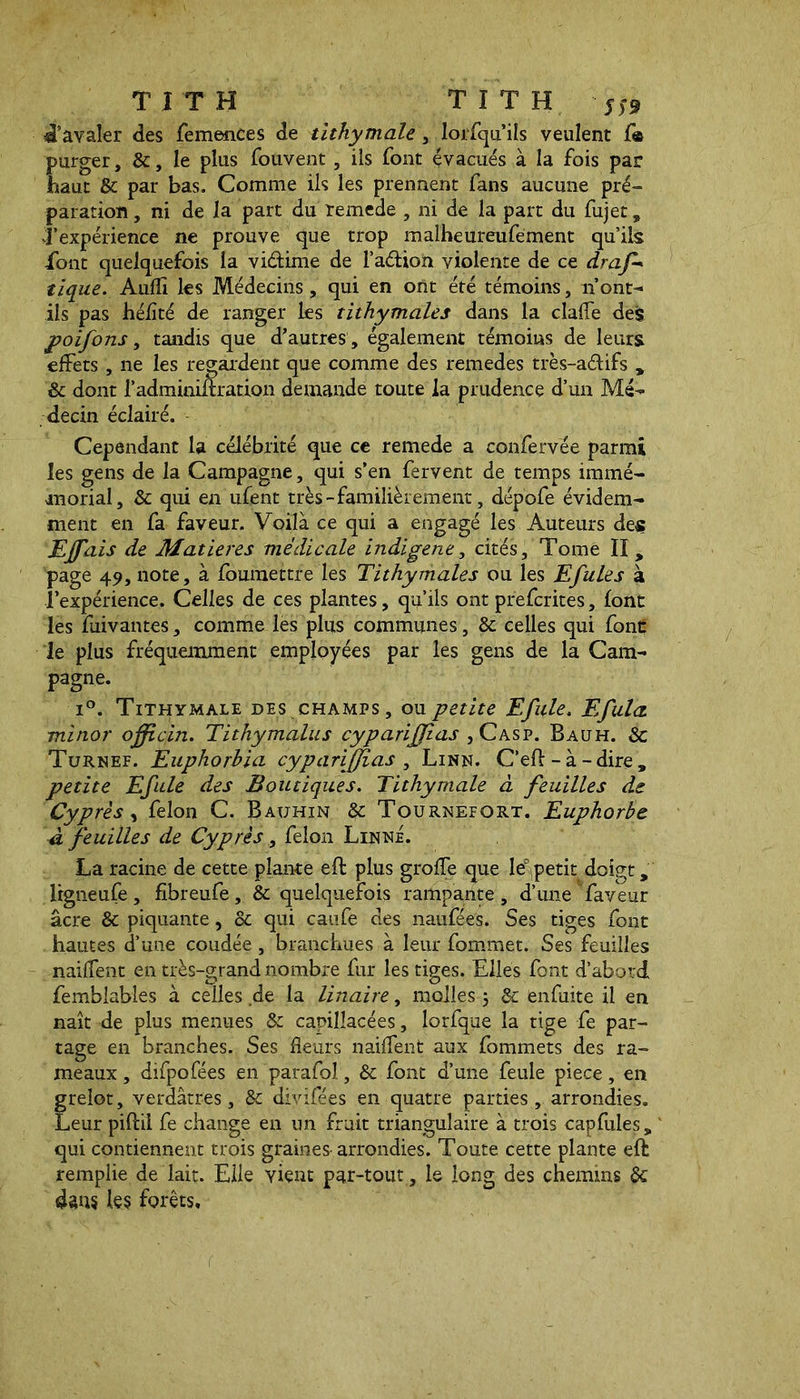 Ravaler des femences de tithymale , lorfqu’ils veulent f« purger, &, le plus fouvent , ils font évacués à la fois par haut & par bas. Comme ils les prennent fans aucune pré- paration, ni de la part du remede , ni de la part du fujet , Texpérience ne prouve que trop malheureufement qu’ils font quelquefois la vi&ime de l’aétion violente de ce draf+ tique. Audi les Médecins, qui en ont été témoins, n’ont- ils pas héiîté de ranger les tithymales dans la claffe des poifons, tandis que d’autres , également témoins de leurs effets, ne les regardent que comme des remedes très-a&ifs y dont l’administration demande toute la prudence d’un Mé- decin éclairé. Cependant la célébrité que ce remede a confervée parmi les gens de la Campagne, qui s’en fervent de temps immé- morial, & qui en ufent très-familièrement, dépofe évidem- ment en fa faveur. Voilà ce qui a engagé les Auteurs des Ejfais de Matières médicale indigene, cités. Tome II, page 49, note, à foumettre les Tithymales ou les Efules à l’expérience. Celles de ces plantes, qu’ils ont prescrites, font les fuivantes, comme lés plus communes, & celles qui font le plus fréquemment employées par les gens de la Cam- pagne. i°. Tithymale des champs, ou petite Efule. Efula minor officin. Tithymalus cyparijjias ,Casp. Bauh. & Turnef. Euphorbia cyparijjias , Linn. C’efl; - à - dire , petite Efule des Boutiques. Tithymale à feuilles de Cyprès, felon C. Bauhin de Tournefort. Euphorbe à feuilles de Cyprès, félon Linné. La racine de cette plante efl plus groffe que Ie° petit doigt, Irgneufe, fibreufe, & quelquefois rampante, d’une faveur âcre & piquante, de qui caufe des naufées. Ses tiges font hautes d’une coudée, branchues à leur fommet. Ses feuilles naiffent en très-grand nombre fur les tiges. Elles font d’abord femblabîes à celles.de la linaire, molles 5 de enfuite il en naît de plus menues & capillacées, lorfque la tige fe par- tage en branches. Ses fleurs naiffent aux fommets des ra- meaux , difpofées en parafai, de font d’une feule piece, en grelot, verdâtres. Se divifées en quatre parties, arrondies. Leur pifbii fe change en un fruit triangulaire à trois capfules, qui contiennent trois graines arrondies. Toute cette plante eft remplie de lait. Elle vient par-tout , le long des chemins de dans les forêts.