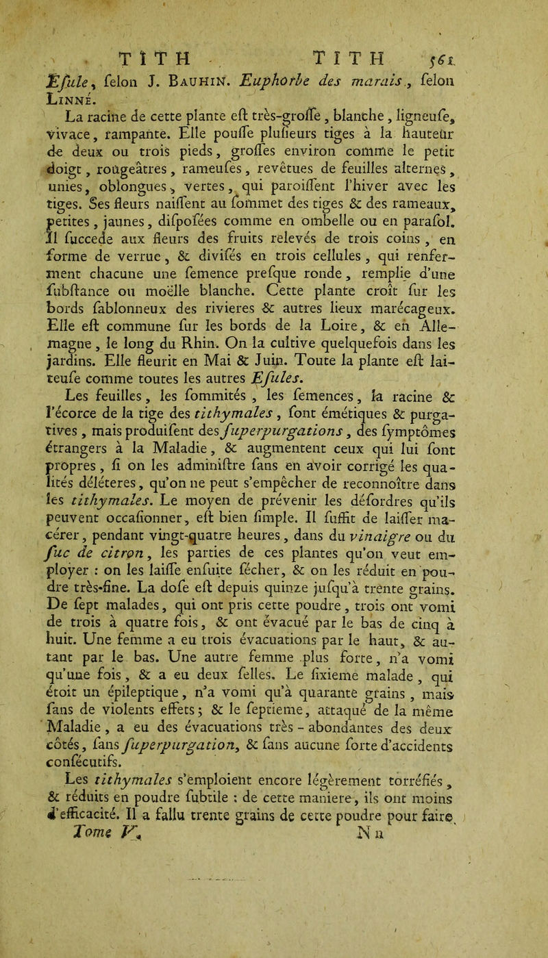 Efule, felon J. Bauhin. Euphorbe des marais., félon Linné. La racine de cette plante eft très-grofle, blanche, ligneufe, vivace, rampante. Elle poufle plulïeurs tiges à la hauteur de deux ou trois pieds, girofles environ comme le petit doigt, rougeâtres, rameufes, revêtues de feuilles alternes, unies, oblongues, vertes, qui paroiflent l’hiver avec les tiges. Ses fleurs nailfent au fommet des tiges & des rameaux, fetites, jaunes, difpofées comme en ombelle ou en parafol. 1 fuccede aux fleurs des fruits relevés de trois coins , en forme de verrue, 8c divifés en trois cellules , qui renfer- ment chacune une femence prefque ronde, remplie d’une fubftance ou moelle blanche. Cette plante croît fur les bords fablonneux des rivieres de autres lieux marécageux. Elle eft commune fur les bords de la Loire, 8c en Alle- magne , le long du Rhin. On la cultive quelquefois dans les jardins. Elle fleurit en Mai & Juin. Toute la plante eft lai— teufe comme toutes les autres Efuies. Les feuilles, les fommités , les femences, k racine 8c l’écorce de la tige des tithymales , font émétiques & purga- tives , mais produifent àes Juperpurgâtions, des fymptômes étrangers à la Maladie, 8c augmentent ceux qui lui font propres, fl on les adminiftre fans en avoir corrigé les qua- lités délétères, qu’on ne peut s’empêcher de reconnoitre dans les tithymales. Le moyen de prévenir les défordres qu’ils peuvent occafionner, eft bien Ample. Il fufflt de laifler ma- cérer, pendant vingt-quatre heures, dans du vinaigre ou du fuc de citron, les parties de ces plantes qu’on veut em- ployer : on les kifle enfuite fécher, & on les réduit en pou- dre très*fîne. La dofe eft depuis quinze jufqu’à trente grains. De fept malades, qui ont pris cette poudre, trois ont vomi de trois à quatre fois, 8c ont évacué par le bas de cinq à huit. Line femme a eu trois évacuations par le haut, & au- tant par le bas. Une autre femme plus forte, n’a vomi qu’une fois, 8c a eu deux felles. Le flxieme malade, qui étoit un épileptique, nJa vomi qu’à quarante grains, mais fans de violents effets; & le feptieme, attaqué de la même Maladie, a eu des évacuations très - abondantes des deux côtés, fans fuperpurgation, & fans aucune forte d’accidents confécutifs. Les tithymales s’emploient encore légèrement torréfiés , & réduits en poudre fubtiie : de cette maniéré, ils ont moins 4’eflicacité. Il a fallu trente grains de cette poudre pour faire. Tome V* INT a