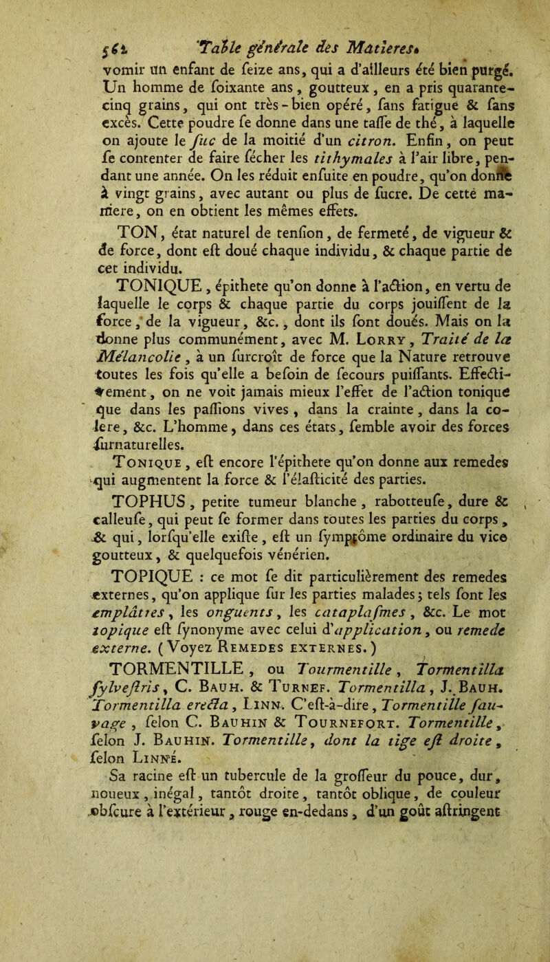 vomir tm enfant de feize ans, qui a d’ailleurs été bien purgé. Un homme de foixante ans, goutteux, en a pris quarante- cinq grains, qui ont très-bien opéré, fans fatigue & fans excès. Cette poudre fe donne dans une taffe de thé, à laquelle on ajoute le fuc de la moitié d’un citron. Enfin, on peut fe contenter de faire fécher les tithymales à Pair libre, pen- dant une année. On les réduit enfuite en poudre, qu’on dondfe à vingt grains, avec autant ou plus de fucre. De cetté ma- niéré , on en obtient les mêmes effets. TON, état naturel de tenfion, de fermeté, de vigueur & de force, dont eft doué chaque individu, & chaque partie dé cet individu. TONIQUE , épithete qu’on donne à l’a&ion, en vertu de laquelle le corps & chaque partie du corps jouiffent de la force, de la vigueur, &c., dont ils font doués. Mais on la lionne plus communément, avec M. Lorry, Traité de la Mélancolie , à un furcroît de force que la Nature retrouve toutes les fois qu’elle a be foin de fecours puiffants. Effe&i- dement, on ne voit jamais mieux l’effet de l’adion tonique que dans les pallions vives, dans la crainte, dans la co- lère, &c. L’homme, dans ces états, femble avoir des forces Surnaturelles. Tonique , eft encore l’épithete qu’on donne aux remedes qui augmentent la force & l’élafticité des parties. TOPHUS , petite tumeur blanche, rabotteufe, dure & calleufe, qui peut fe former dans toutes les parties du corps , &. qui, lorfqu’elle exifte, eft un fympjôme ordinaire du vice goutteux, & quelquefois vénérien. TOPIQUE : ce mot fe dit particulièrement des remedes externes, qu’on applique fur les parties malades5 tels font les emplanes, les onguents, les cataplafmes, &c. Le mot topique eft fynonyme avec celui Supplication, ou remede externe. ( Voyez Remedes externes.) TORMENTILLE , ou Tourmentille , Tormentilia fylveftris, C. Bauh. & Turnef. Tormentilla, J.Bauh. Tormentilla erecla, Linn. C’eft-à-dire, Tormentille fau- pape , felon C. Bauhin & Tournefort. Tormentille, felon J. Bauhin. Tormentille, dont la tige eft droite, felon Linné. Sa racine eft un tubercule de la groffeur du pouce, dur, noueux , inégal, tantôt droite, tantôt oblique, de couleur ©bfcure à l’extérieur, rouge en-dedans, d’un goût aftringent