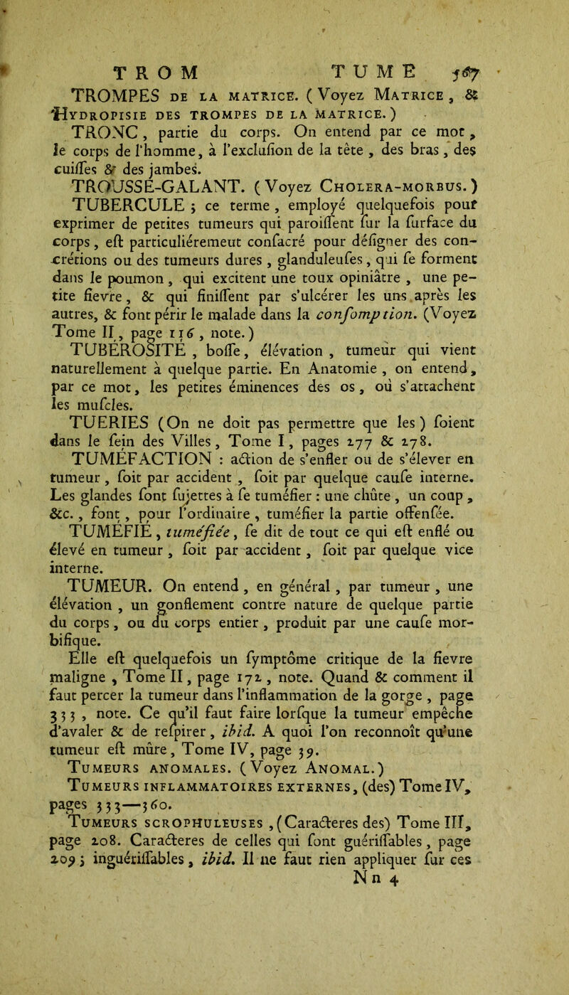 TROMPES DE LA matrice. ( Voyez Matrice , & 'Hydropisie des trompes de la matrice.) TRONC , partie du corps. On entend par ce mot ? le corps de l'homme, à l’exclufion de la tète , des bras, des cuiffes des jambes. TROUSSE-GALANT. (Voyez Cholera-morbus.) TUBERCULE ; ce terme , employé quelquefois pouf exprimer de petites tumeurs qui paroiflent fur la furface du corps, eft particuliérement confacré pour délîgner des con- crétions ou des tumeurs dures , glanduleufes, qui fe forment dans le poumon , qui excitent une toux opiniâtre , une pe- tite fievre, & qui finiflent par s’ulcérer les uns après les autres, & font périr le malade dans la confomp don. (Voyez Tome II , page 116 , note. ) TUBÉROSITÉ , bofle, élévation , tumeur qui vient naturellement à quelque partie. En Anatomie , on entend , par ce mot, les petites éminences des os, ou s’attachent les mufcles. TUERIES (On ne doit pas permettre que les) foient dans le fejn des Villes, Tome I, pages 177 & 178. TUMÉFACTION : a<ftion de s’enfler ou de s’élever en tumeur, foit par accident , foit par quelque caufe interne. Les glandes font fujettes à fe tuméfier : une chûte , un coup , &c., font, pour l’ordinaire , tuméfier la partie offenfée. TUMÉFIÉ, tuméfiée, fe dit de tout ce qui eft enflé ou élevé en tumeur , foit par accident, foit par quelque vice interne. TUMEUR. On entend , en général, par tumeur , une élévation , un gonflement contre nature de quelque partie du corps, ou du corps entier , produit par une caufe mor- bifique. Elle eft quelquefois un fymptôme critique de la fievre maligne , Tome II, page 172., note. Quand & comment il faut percer la tumeur dans l’inflammation de la gorge , page 333, note. Ce qu’il faut faire lorfque la tumeur empêche d’avaler & de refpirer, ibid. A quoi l’on reconnoît qumne tumeur eft mûre. Tome IV, page 39. Tumeurs anomales. (Voyez Anomal.) Tumeurs inflammatoires externes, (des) TomeIV, PaSes ? 33—5^°- Tumeurs scrophuleuses , (Carafteres des) Tome III, page zo8. Caraéteres de celles qui font guériflables, page 20? 5 inguériflables, ibid. Il ne faut rien appliquer fur ces