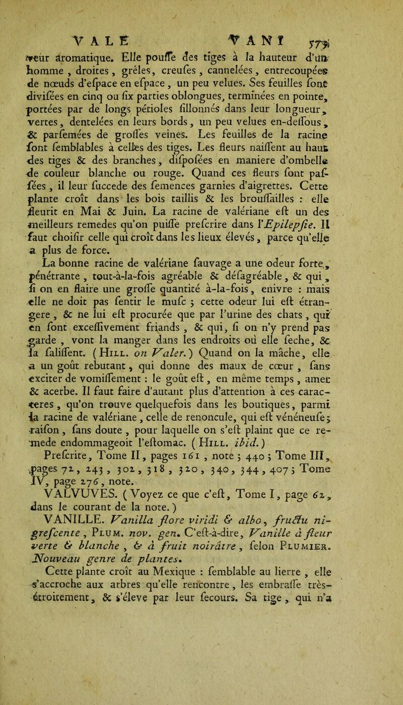 TALE T A N ï sr$ jfreiir aromatique. Elle pouffe des tiges à la hauteur d’un? homme , droites, grêles, creufes , cannelées, entrecoupées de nœuds d’efpace en efpace, un peu velues. Ses feuilles font divifées en cinq ou fix parties oblongues, terminées en pointe, portées par de longs pétioles fillonnés dans leur longueur, vertes, dentelées en leurs bords, un peu velues en-deflous , & parfemées de grolfes veines. Les feuilles de la racine font fembîables à celles des tiges. Les fleurs naiflent au haut des tiges & des branches, difpofëes en maniéré d’ombelle de couleur blanche ou rouge. Quand ces fleurs font pafi- fées , il leur fuccede des femences garnies d’aigrettes. Cette plante croît dans les bois taillis & les brouflailles : elle ^fleurit en Mai & Juin. La racine de valériane eft un des aneilleurs remedes qu’on puifle prefcrire dans XEpilepfie. Il faut choifir celle qui croît dans les lieux élevés, parce quelle a plus de force. La bonne racine de valériane fauvage a une odeur forte,, pénétrante , tout-à-la-fois agréable & défagréable, & qui , fi on en flaire une grofle quantité à-la-fois, enivre : mais elle ne doit pas fentir le mufc 5 cette odeur lui eft étran- gère , & ne lui eft procurée que par Vurine des chats , qui en font exceflivement friands , & qui, fi 011 n’y prend pas garde , vont la manger dans les endroits où elle feche, 8c la faliflent. (Hill, on Valer.) Quand on la mâche, elle a un goût rebutant, qui donne des maux de cœur , fans exciter de vomiflement : le goût eft , en même temps , amer 8c acerbe. Il faut faire d’autant plus d’attention à ces carac- tères , qu’on trouve quelquefois dans les boutiques, parmi la racine de valériane , celle de renoncule, qui eft vénéneufe ; raifon, fans doute , pour laquelle on s’eft plaint que ce re- mede endommageoit i’eftomac. ( Hill. ibid. ) Prefcritë, Tome II, pages 161 , note 3 440 j Tome III, •pages 7z, Z43 , 301, 318, 310, 340, 344,4075 Tome IV, page z7<j, note. VALVUVES. (Voyez ce que c’eft. Tome I, page 6z, dans le courant de la note. ) VANILLE. Vanilla flore viridi & albo, frucîu ni- grefcente , Plum. nov. gen. C’eft-à-dire, Vanille à fleur verte & blanche , & à fruit noirâtre, felon Plumier. Nouveau genre de plantes. Cette plante croît au Mexique : femblable au lierre , elle «’accroche aux arbres quelle rencontre, les embrafle très- étroitement, 8c s’élève par leur fecours. Sa tige , qui n’a