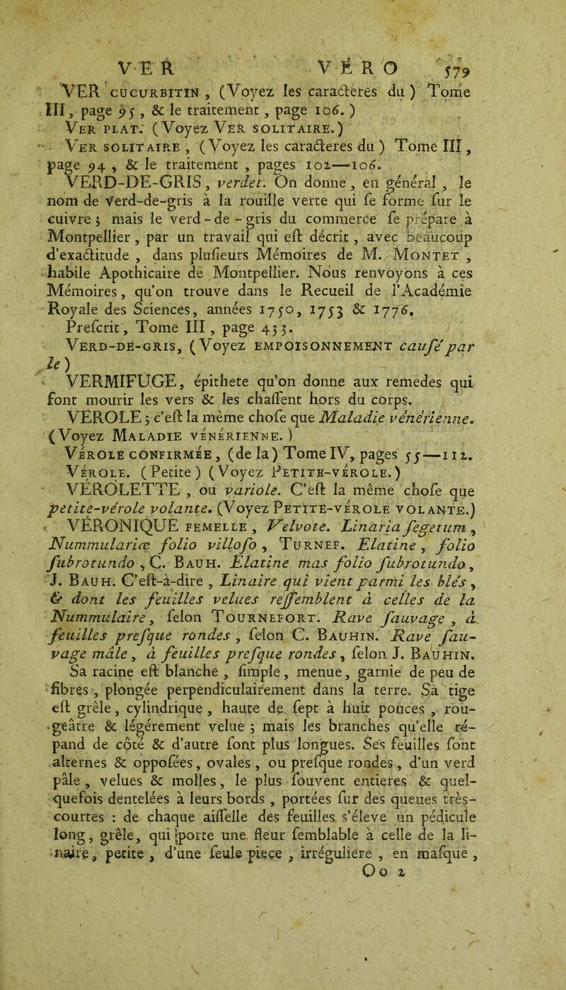 VER VÉRO S79 VER cucurbitin , (Voyez les cara&éres du ) Tome III, page 95 , & le traitement, page 106. ) Ver plat: (Voyez Ver solitaire.) Ver solitaire , (Voyez les caraéteres du ) Tome III, page e 94 , & le traitement , pages 101—106. EPiD-DE-GRIS, verdet. On donne, eil général , le 110m de Verd-de-gris à la rouille verte qui fe forme fur le cuivre; mais le verd-de-gris du commerce fe prépare à Montpellier, par un travail qui eft décrit, avec beaucoup d’exaditude , dans plusieurs Mémoires de M. -Montet , habile Apothicaire de Montpellier. Nous renvoyons à ces Mémoires, qu’on trouve dans le Recueil de l’Académie Royale des Sciences, années 1750, 1753 & 1776, Prefcrit, Tome III, page 43 3. Verd-de-gris, (Voyez empoisonnement caufé par le) VERMIFUGE, épithete qu’on donne aux remèdes qui font mourir les vers & les chalfent hors du corps. VÉROLE ; c’eft la même chofe que Maladie vénérienne. (Voyez Maladie vénérienne. ) Vérole confirmée, (de la) TomeIV, pages —m. Vérole. (Petite) (Voyez Petith-vÉrole. ) VÉRÔLETTE , ou variole. C’eft la même chofe que petite-vérole volante. (Voyez Petite-vérole volante.) ' VÉRONIQUE femelle , Velvote. Linaria fegetum , Nummulariœ folio villofo , Turnef. Elatine , folio fubrotundo , C. Bauh. Elatine mas folio fubrotundo, J. Bauh. C’eft-à-dire , binaire qui vient parmi les blés, & dont les feuilles velues reffemblent à celles de la Nummulaire, felon TournefoR-T. Rave fauvage , à feuilles prefque rondes, felon C. Bauhin. Rave fau- vage mâle, à feuilles prefque rondes, felon J. Bauhin. Sa racine eft blanche , lîmple , menue, garnie de peu de fibres, plongée perpendiculairement dans la terre. Sa tige eft grêle, cylindrique , haute de fept à huit pouces , rou- • geâtre & légèrement velue; mais les branches quelle ré- pand de côté & d’autre font plus longues. Ses feuilles font alternes & oppofées, ovales , ou prefque rondes, d’un verd pâle , velues & molles, le plus fouvent entières & quel- quefois dentelées à leurs bords , portées fur des queues très- courtes : de chaque ailfelle des feuilles, s’élève un pédicule long, grêle, qui ?porte une. fleur femblable à celle de la li- naire, petite , d’une feule piece ? irrégulière , en mafque ,