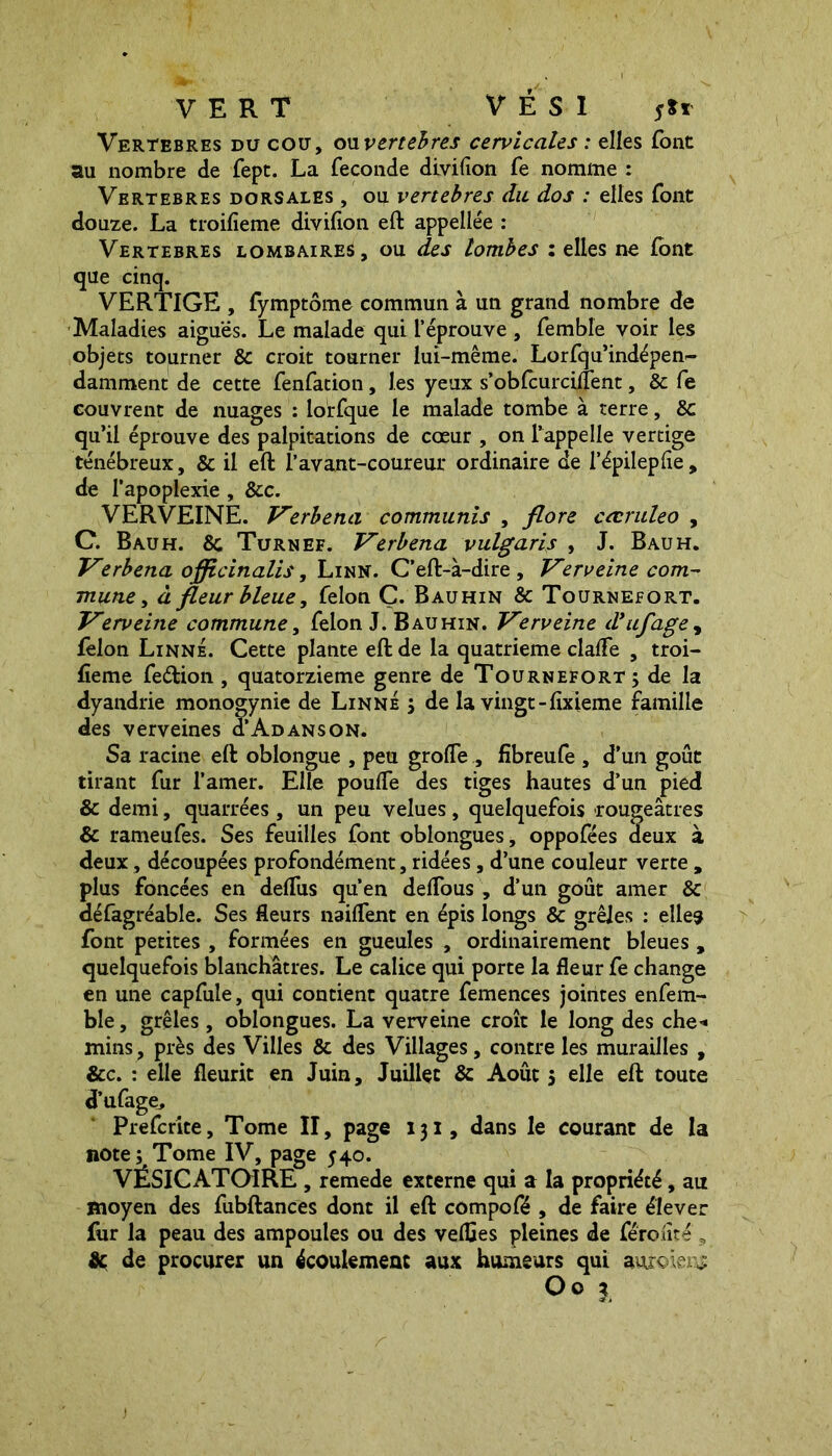 VERT V É S I s*' Vertebres du cou, ouvertebres cervicales : elles font au nombre de fept. La fécondé divifîon fe nomme : Vertebres dorsales , ou vertebres du dos : elles font douze. La troifieme divifion eft appellee : Vertebres lombaires, ou des lombes : elles ne font que cinq. VERTIGE , fymptôme commun à un grand nombre de Maladies aiguës. Le malade qui l’éprouve , femble voir les objets tourner 8c croit tourner lui-même. Lorfqu’indépen- damtnent de cette fenfation, les yeux s’obfcurcifient, 8c fe couvrent de nuages : lorfque le malade tombe à terre, 8c qu’il éprouve des palpitations de cœur , on l’appelle vertige ténébreux, Sc il eft l’avant-coureur ordinaire de l’épilepfie, de l’apoplexie, 8tc. VERVEINE. Verbena communis , flore cœruleo , C. B au h. 8c Turn ef. Verbena vulgaris , J. Bauh. Verbena officinalis, Linn. C’eft-à-dire, Verveine com- mune > à fleur bleue, felon Ç. Bauhin 8c Tournefort. Verveine commune, felon J. Bauhin. Verveine d’ufage, félon Linné. Cette plante eft de la quatrième cialfe , troi- fieme feftion , quatorzième genre de Tournefort; de la dyandrie monogynie de Linné ; de la vingt-fïxieme famille des verveines ÏAdanson. Sa racine eft oblongue , peu grolfe , fibreufe , d’un goût tirant fur l’amer. Elle pouffe des tiges hautes d’un pied & demi, quarrées , un peu velues , quelquefois rougeâtres 8c rameufes. Ses feuilles font oblongues, oppofées deux à deux, découpées profondément, ridées, d’une couleur verte , plus foncées en defTus qu’en deffous , d’un goût amer 8c défagréable. Ses fleurs naiffent en épis longs 8c grêles : elles font petites , formées en gueules , ordinairement bleues, quelquefois blanchâtres. Le calice qui porte la fleur fe change en une capfule, qui contient quatre femences jointes enfem- ble, grêles, oblongues. La verveine croît le long des che* mins, près des Villes 8c des Villages, contre les murailles , &c. : elle fleurit en Juin, Juillet 8c Août $ elle eft toute d’ufage, Prefcrite, Tome II, page 131, dans le courant de la note; Tome IV, page 540. VESICATOIRE , remede externe qui a la propriété, au moyen des fubftances dont il eft compofé , de faire élever fur la peau des ampoules ou des veffles pleines de féroiîté , & de procurer un écoulement aux humeurs qui auroiens