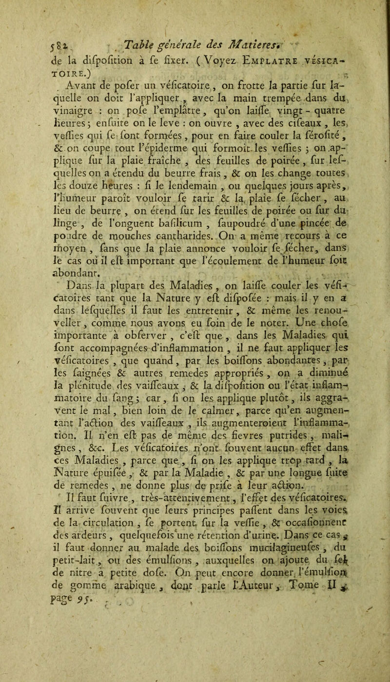 de la difpofition à fe fixer. ( Voyez Emplâtre vésica- toire.) Avant de pofer un véficatoire , on frotte la partie fur la- quelle on doit l’appliquer., avec la main trempée dans du vinaigre : on pofe l’emplâtre, qu’on laiffe vingt - quatre heures 5 enfuite on le leve : on ouvre , avec des cifeaux , les yeffies qui fe^ font formées , pour en faire couler la férofité , & on coupe tout l’épiderme qui formoit les veffies 3 on .ap- plique fur la plaie fraîche , des feuilles de poirée, fur les- quelles on a étendu du beurre frais, & on les change toutes les douze heures : fi le lendemain , ou quelques jours après, rhumeur paroît vouloir fe tarir & la. plaie fe fécher, au lieu de beurrç , on étend fur les feuilles de poirée ou fur du linge , de l’onguent bafîlicum , faupoudré d’une pincée de poudre de mouches cantharides. On a même recours à ce rhoyen , fans que la plaie annonce vouloir fe /écher, dans le cas où il eft important que l’écoulement de l’humeur foie abondant. Dans la plupart des Maladies , on laiffe couler les véfî-r catoires tant que la Nature y efî difpofée : mais il y en a dans lefquelles il faut les entretenir , & même les renou- veller, comme nous avons eu foin de le noter. Une chofe importante à obferver , c’efl que , dans les Maladies qui font accompagnées d’inflammation , il ne faut appliquer les véfîcatoires , que quand, par les boiffons abondantes, par les faignées & autres remedes appropriés , on a diminué la plénitude des vaiffeaux , & la difpofition ou l’état inflam- matoire du fang 3 car, fi on les applique plutôt, ils aggra- vent le mal, bien loin de le calmer, parce qu’en augmen- tant l’aélion des vaiffeaux , ils augmenteroient l’inflamma- tion. Il n’en eft pas de même des fievres putrides , mali- gnes, &c. Les. véfîcatoires n’ont fouvent aucun effet dans ces Maladies , parce que , fi on les applique trop tard , la Nature épuifée , & par la Maladie , & par une longue fuite de remedes, 11e donne plus de prife à leur aélion. Il faut fuivre , très-attentivement, l’effet des véfîcatoires. Il arrive fouvent que leurs principes paffent dans les voies de la circulation , fe portent, fur la vefTie , & occafionnenc des ardeurs , quelquefois'une rétention d’urine. Dans ce cas ^ il faut donner au malade des boiffons mucilagineufes, du petit-lait, ou des émulfions , auxquelles on ajoute du fe^r de nitre à petite dofe. On peut encore donner l’émulfion de gomme arabique, dûjit parle l’Auteur, Tome II ;