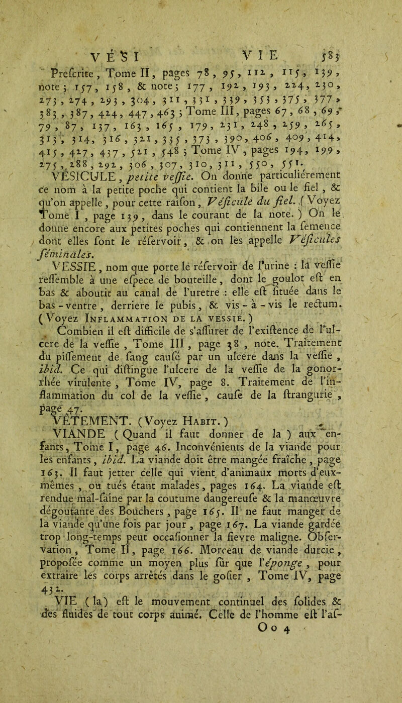 VÉSI VIE S 85 Preterite, T.omell, pages 78, ,y, m , n;, 1 ilote j 157 , 158, & note 3 177, I5>2., 193, 114,230, 273 , 174 , 193 , 304, 311 , 3 31 > 3 39 > 3 5 3 > 375 > 377 > 583 , 387, 414, 447,463 3 Tome III, pages 67 , 68 ,69 ,* 79 , 87 , 137 5 163 , i6j , 17^ , 231, 148 , 159, 165 , 313 , 314, 316 , 321 , 33 J , 373 , 3 9°».4°*> 4.o? > 4X4> 415,417, 437 , 511 , 548 3 Tome IV, pages 194, 19.9 > 275 ,ri88 , 291, 306 , 307, 310, 3 n , 550 , 551. VESICULE, petite veffie. On donne particulièrement ce nom à la petite poche qui contient la bile ou le fiel, & qu’on appelle , pour cette raifon, Véficule du fiel..( Voyez Tome I , page 139, dans le courant de la note. ) On le donne encore aux petites poches qui contiennent la femence dont elles font le rëfervoir, & on lès appelle Véficules féminales. VESSIE, nom que porte lé rëfervoir de l'urine : là veffie reflemble à une efpece de bouteille, dont le goulot eft en bas & aboutit au canal de l’urètre : elle eft utuée dans le bas-ventre, derrière le pubis, &v. vis-à-vis le rectum. (Voyez Inflammation de la vessie.) Combien il eft difficile de s’âflurer de l’exiftence dé l’ul- cere de la veffie , Tome III, page 38 , note. Traitement du pifTement de fang caufé par un ulcere dans la veffie , ibid. Ce qui diftingue l’uIcere de la veffie de la gonor- rhée virulente , Tome IV, page 8. Traitement de l'in- flammation du col de la veffie, caufe de la ftrangurie , Pagé\47- VETEMENT. (Voyez Habit.) ^ VIANDE ( Quand il faut donner de la ) aux 'en- fants, Tome I, page 46. Inconvénients de la viande pour les enfants , ibid. La viande doit être mangée fraîche , page 163. Il faut jetter celle qui vient d’animaux morts d’eux- mêmes , ou tués étant malades, pages 164, La viande eft rendue mal-fâine par la coutume dangereufe & la manœuvre dégoûtante des Bouchers, page 165. Il ne faut manger de la viande qu’une fois par jour , page 167. La viande gardée trop long-temps peut occafionner la fievre maligne. Obser- vation, Tome II, page 166. Morceau de viande durcie, propofée comme un moyen plus fur que Xéponge , pour extraire les corps arrêtés dans le go fier , Tome IV, page 43 VIE ( la ) eft le mouvement continuel des folides & des' fluidesde tout corps- animé. Celle de l’homme eft l’af-