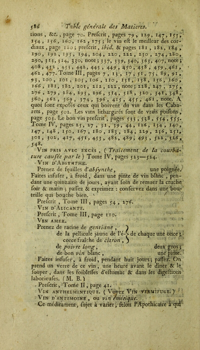 nous, &c., page 70. Prefcrit, pages 79 , 12.9, 147, , X54 , 156, 160, i6z , 175 ; le vin eft le meilleur des cor- diaux , page 1 80 ; prefcrit, ibid. & pages 181 , 18z, 184, 190, 19 z , 19 5 , 194, Z04, zzo, zzz , zjo , Z74, z8o, z)°, 3r3, 33°> note3 3 3 7, 3 3 54 34°, 5^3, 4°7, note> 408,43 z , 433, 44Z, 443 , 449 , 450, 458 , 459 ,461, 46 z , 477. Tome III, pages 7, 13 , 17, 51, 75, 89, 91, 93, 100, 101 , 1034 106 , 110, 131,138, 156, 160, i^<?, 181, 182, zoi, ziz, zzz, noce ; zz8, Z47 , , z?6 , Z79, Z84, Z93 , z96, 314, 31S , 3Z0 , 341, 348, 560, 3 6z , 369, 374, 39^, 415, 45;, 45i, note. A quoi font expofés ceux qui boivent du vin dans les Caba- rets, page yoz. Les vins lithargirés font de vrais poifons, page 503. Le bon vin prefcrit', pages 53 3 , 538 , ^4,355. Tome IV, pages zj, z7 , 31 , 34, 44, iz6, 134 , 140, *47 » H8, ijo, i^7, igo, 183, i84, ^9 > 2.51, 301, 30Z, 417, 4ji, 453 , 48z, 489, 493 , 5ZZ, 5Z6, 548. Vin pris avec excès , ( Traitement de la courba- ture eau fée par le ) Tome IV, pages 5Z3—5Z4. -Vin d’àbsynthe. Prenez de feuilles à'abfynthe, une poignée» Faites infufer , à froid, dans une pinte de vin blànc , pen- dant une quinzaine de jours, ayant foin de remuer la cruche foir & matin 3 paflez & exprimez : confervez dans une bou- teille qui bouche bien. - ' ^ Prefcrit , Tome III, pages 54 , Z76. Vin d’Alicante. Prefcrit, Tome III, page 110» Vin amer. Prenez de racine de gentiane , de la pellicule jaune de l’é- corce fraîche de citron , de poivre long, deux gros 3 de bon vin blanc , unë pinte. Faites infufer, à froid, pendant huit jours5 païFe£ On prend un verre de ce vin, une heure avant le dîner & le louper , dans les foiblelfes d’eftomac & dans les digeftioiïs Prefcrit, Tonie II, page 41. ' Vin anthelmintique. ( Voyez Vin vermifuge.)’ Vin d’antimoine, ou vin emécique. -Ce médicament, fujet à varier j felon P Apothicaire à'qui de chaque une blïcé 5,