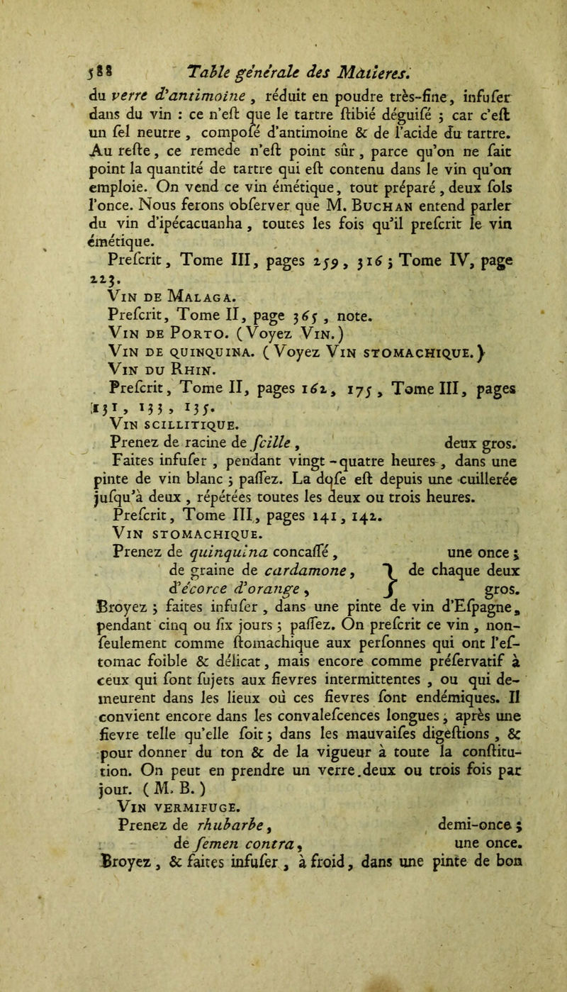 du verre d'antimoine , réduit eu poudre très-fine, infufer dans du vin : ce n’eft que le tartre ftibié déguifé ; car c’eft un lèl neutre , compoié d’antimoine & de l’acide du tartre. Au refte, ce remede n’eft point sûr, parce qu’on ne fait point la quantité de tartre qui eft contenu dans le vin qu’on emploie. On vend ce vin émétique, tout préparé, deux fols l’once. Nous ferons obferver que M. Buchan entend parler du vin d’ipécacuanha, toutes les fois qu’il prefcrit le vin émétique. Prefcrit, Tome III, pages 159, 3165 Tome IV, page 113. Vin de Malaga. Prefcrit, Tome II, page 365 , note. Vin de Porto. (Voyez Vin.) Vin de quinquina. (Voyez Vin stomachique.} Vin du Rhin. Prefcrit, Tome II, pages 1 6i9 175, Tome III, pages »5T > M3 > MJ* Vin scillitique. Prenez de racine de fcille , deux gros. Faites infufer , pendant vingt-quatre heures, dans une pinte de vin blanc 3 palfez. La dqfe eft depuis une cuillerée jufqu’à deux , répétées toutes les deux ou trois heures. Prefcrit, Tome III, pages 141,141. Vin stomachique. Prenez de quinquina concalfé , une once ; de graine de cardamone, 1 de chaque deux & écorce d'orange, j gros. Broyez 3 faites infufer , dans une pinte de vin d’Efpagnea pendant cinq ou fix jours 3 palfez. On prefcrit ce vin , non- feulement comme ftomachique aux perfonnes qui ont l’ef- tomac foible & délicat, mais encore comme préfervatif à ceux qui font fujets aux fîevres intermittentes , ou qui de- meurent dans les lieux où ces fîevres font endémiques. II convient encore dans les convalefcences longues, après une fîevre telle qu’elle foit 3 dans les mauvaifes digeftions , & pour donner du ton & de la vigueur à toute la conftitu- tion. On peut en prendre un verre.deux ou trois fois par jour. ( M. B. ) Vin vermifuge. Prenez de rhubarbe, demi-once; de femen contra, une once. Broyez , & faites infufer , à froid, dans une pinte de bon