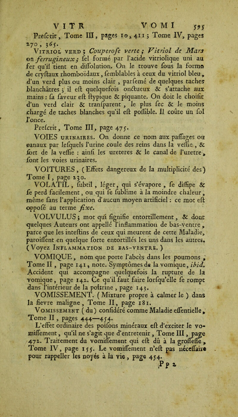 Prefcrit, Tome III, pages i©, 4115 Tome IV, pages ^7°, 365. Vitriol verd ; Couperofe verte; Vitriol de Mars où ferrugineux ; fel formé par l’acide vitriolique uni au fer qu’il tient en dilfolution. On le trouve fous la forme» de cryftaux rhomboïdaux, femblables à ceux du vitriol bleu , d’un verd plus ou moins clair , parfemé de quelques taches blanchâtres ; il eft quelquefois oii&ueux 8c s’attache aux mains : fa faveur eft ftypique 8c piquante. On doit le choific d’un verd clair 8c tranfparent , le plus fee 8c le moins chargé de taches blanches qu’il eft poflible. Il coûte un fol fonce. Prelcrit, Tome III, page 4.75. VOIES urinaires. On donne ce nom aux palfages ou canaux par lefquels l’urine coule des reins dans la veffie , 8c Ibrt de la veflie : ainfi les ureteres 8c le canal de l’uretre, font les voies urinaires. VOITURES, (Effets dangereux de la multiplicité des) Tome I, page 130. VOLATIL, fubtil, léger, qui s’évapore, fe diffipe & fe perd facilement, ou qui fe fubüme à la moindre chaleur, même fans l’application d’aucun moyen artificiel : ce mot eft oppofé au terme fixe. VOLVULUSj mot qui lignifie entortillement, & dont quelques Auteurs ont appelle l’inflammation de bas-ventre, parce que les inteftins de ceux qui meurent de cette Maladie, paroiflent en quelque forte entortillés les uns dans les autres. (Voyez Inflammation de bas-ventre.) VOMIQUE, nom que porte l’abcès dans les poumons , Tome II, page 141, note. Symptômes de la vomique, ibid. Accident qui accompagne quelquefois la rupture de la vomique, page 141. Ce qu’il faut faire lorfqu’elle fe rompt (dans l’intérieur de la poitrine , page 143. VOMISSEMENT. ( Mixture propre à calmer le ) dans la fievre maligne. Tome II, page 181. Vomissement (du) confidéré comme Maladie effentielle , Tome II, pages 444—454. L’effet ordinaire des poifons minéraux eft d’exciter le vo- miflement, qu’il ne s’agit que d’entretenir, Tome III >pag§ 471. Traitement du vominement qui eft dû à la grofiefle , Tome IV, page 155. Le vomiflement n’eft pas néceffairc pour rappeller les noyés à la vie, page 454.