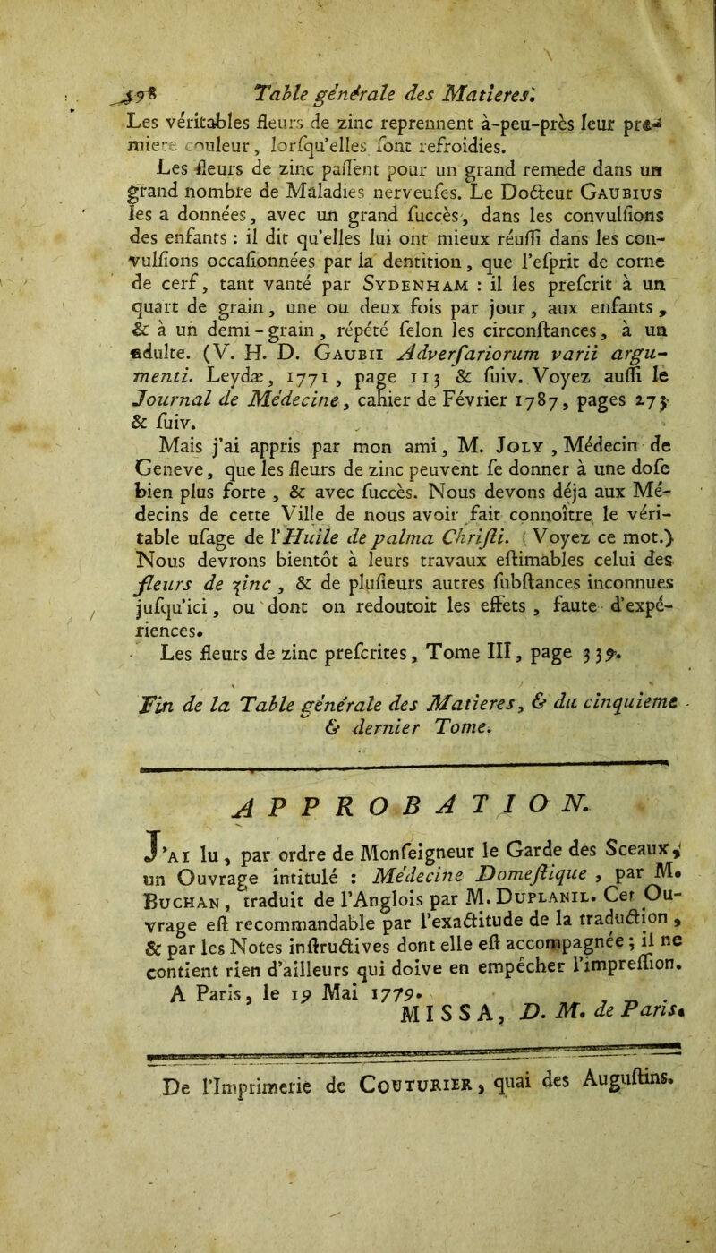 Les véritables fleurs de zinc reprennent à-peu-près leur pre- miere couleur, lorfqu’elles font refroidies. Les fleurs de zinc partent pour un grand remede dans un grand nombre de Maladies nerveufes. Le Docteur Gaueius ies a données, avec un grand fuccès, dans les convulsions des enfants : il dit qu’elles lui ont mieux réurtî dans les con- vulsions occafionnées par la dentition, que l’efprit de corne de cerf, tant vanté par Sydenham : il les prefcrit à un quart de grain, une ou deux fois par jour, aux enfants , & à un demi - grain, répété felon les circonstances, à un «.dulte. (V. H. D. Gaubii Adverfariorum varii argu- menti. Leydæ, 1771 , page 113 & fuiv. Voyez auSÏi le Journal de Médecine, cahier de Février 1787, pages 17y & fuiv. Mais j’ai appris par mon ami, M. Joly , Médecin de Geneve, que les fleurs de zinc peuvent fe donner à une dofe bien plus forte , & avec fuccès. Nous devons déjà aux Mé- decins de cette Ville de nous avoir fait connoître le véri- table ufage de XHuile de palma Ckrifii. ’ Voyez ce mot.). Nous devrons bientôt à leurs travaux eftimables celui des fleurs de \inc , & de plusieurs autres fubftances inconnues jufqu’ici, ou dont on redoutoit les effets , faute d’expé- riences. Les fleurs de zinc prefcrites. Tome III, page 33^. Tin de la Table générale des Matières, & du cinquième & dernier Tome. APPROBATION. J*ai lu , par ordre de Monfeigneur le Garde des Sceaux » un Ouvrage intitulé : Médecine JDomefique , par III* Buchan , traduit de l’Anglois par M. Duplanil. Cet Ou- vrage eft recommandable par l’exaétitude de la traduction , & par les Notes inftruétives dont elle eft accompagnée ; il ne contient rien d’ailleurs qui doive en empêcher l’impreSTion. A Paris, le 19 Mai 1779* ^ . M I S S A, D. M. de Pans« De l’Imprimerie de Couturier, quai des Auguftins.