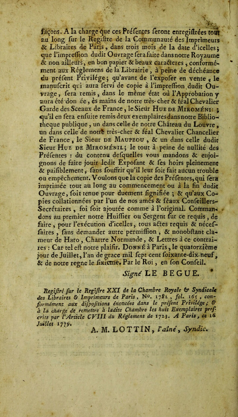 façons. A la charge épie ces Préfen{es feront enregiflrées coiir au long fur le Regiftre de la Communauté des Imprimeurs & Libraires de Paris, dans trois mois de la date d’icelles $ que l’imprelfion dudit Ouvrage fera faite dans notre Royaume 8c non ailleurs, en bon papier & beaux cara&eres, conformé- ment aux Réglemens de la Librairie , à peine de déchéance du préfent Privilège ; qu’avant de l’expofer en vente * le manufcrit qui aura fervi de copie à l’impreflion, dudit Ou- vrage, fera remis, dans le même état ou l’Approbation y aura été don ée, es mains de notre très-cher & féal Chevalier Garde des Sceaux de France, leSieiir Hue de Miroméni; ; qu’il en fera enfuite remis deux exemplaires dans notre Biblio- thèque publique , un dans celle de notre Château du Louvre , un dans celle de notrk très-cher & féal Chevalier Chancelier de France „ le Sieur de Maupeou , & un dans celle dudit Sieur Hue de Miroménil; le tout à peine de nullité des Préfentes : du contenu defquelles vous mandons 8c enjoi- gnons de faire jouir ledit Expofant & fes hoirs pleinement 8c paifiblement, fans fôuffrir qu’il leur foit fait aucun trouble ou empêchemenr. Voulons que la copie des Préfèntes,qui fera imprimée tout au long au commencement ou à la fin dudit Ouvrage, foit tenue pour duement lignifiée ; & qu’aux Co- pies collationnées par l’un de nos amés & féaux Confeillers- Secrétaires, foi foit ajoutée comme à l’original. Command dons au premier notre Huifïier ou Sergent fur ce requis , de faire , pour l’exécution d’icelles, tous a&es requis & nécef- faires , fans demander autre permifîion , & nonobftant cla- meur de Haro , Chartre Normande, & Lettres â ce contrai- res : Car teleft notre plaifir. Donné à Paris, le quatorzième jour de Juillet, l’an de grace mil fept cent foixante-dix.neuf, 8c de notre régné le fixicme* Par le Roi, en fbn Confeil. Signé LE BEGUE. * Regijlrè fur le RegiJlre XXI de la Chambre Royale 6* Syndicalc des Libraires & Imprimeurs de Paris, No. 17Si , fol. itff , con- formément aux difpofitions énoncées dans le préfent Privilège; & a la charge de remettre à ladite Chambre les huit Exemplaires prtf crûs par VArticle CVIH du Réglement de 1723. A Paris, ce 16 Juillet 1779*