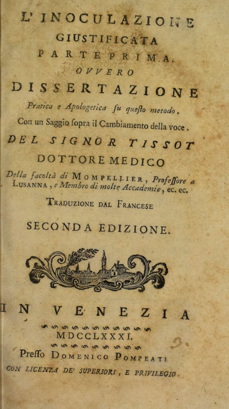 L’ I-NOCULAZIOI^S OIUSTIFICATA PARTE P R I m.A. ; OVVERO i i^iSSERT AZIONE Pratica e Apologetica fu quejìo metodo. Con un Saggio fopra il Cambiamento della voce. DEL S I G HO R T1S S 0 T DOTTORE MEDICO P^ella facoltà y/ M o M P E L j. i e R , Profelfore a Lusanna , f Memàro di molte Accademie, ec. ec. Traduzione dal Francese SECONDA EDIZIONE. MDCCLXXXI. 'tA >/A i^'i^ Domenico Pompeati CO^r LICENZA DE’ SUPERIORI, £ PRIVILEGIO .