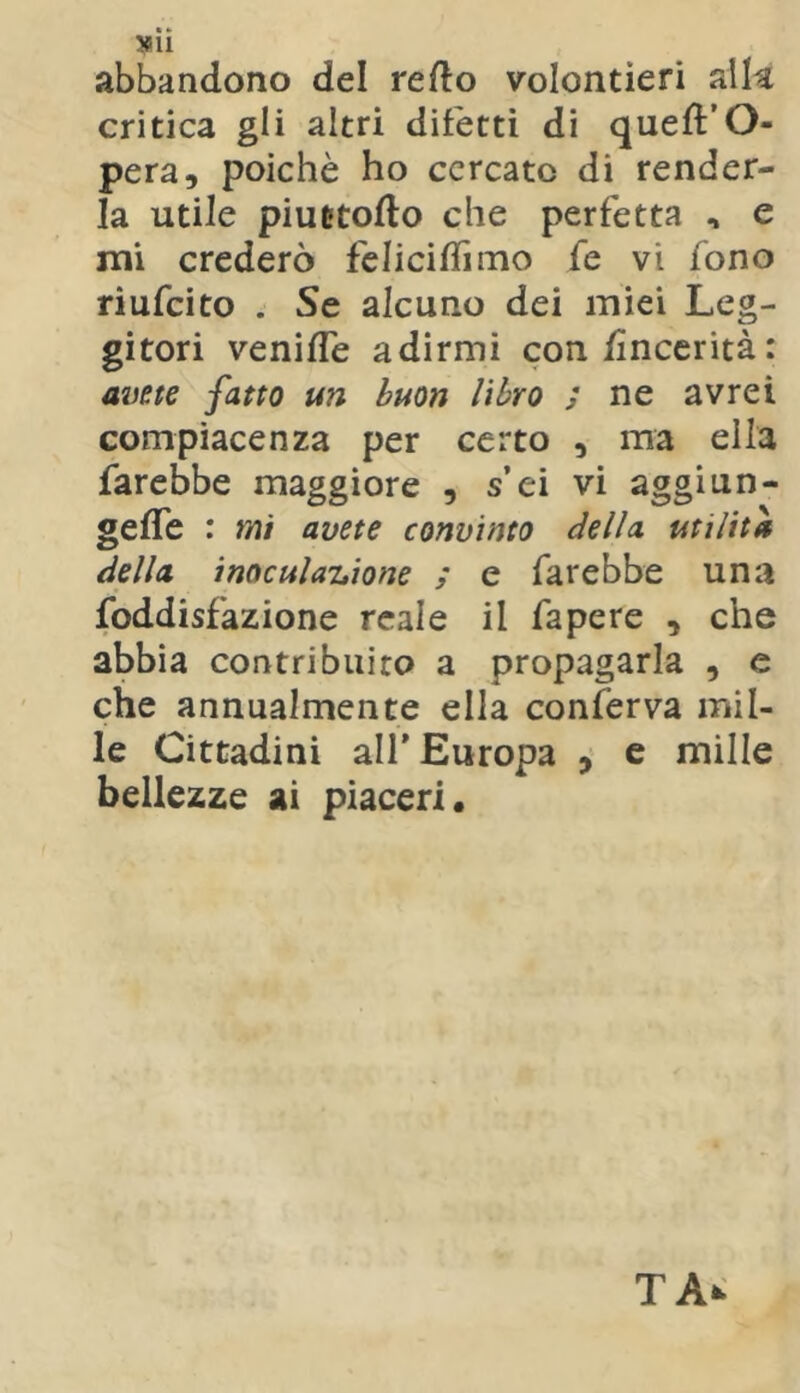 abbandono del refto volentieri alk critica gli altri difetti di queffO- pera, poiché ho cercato di render- la utile piuetofto che perfetta , e ini crederò felicilTiino fe vi fono riufeito . Se alcuno dei miei Leg- gitori veniffe adirmi con/ìnccrità: a2)e(e fatto un buon libro s ne avrei compiacenza per certo , ma ella farebbe maggiore , s’ei vi aggi un- gefle : mi avete convìnto della utilità della inoculaitione ; e farebbe una foddisfazione reale il fa pere , che abbia contribuito a propagarla , e che annualmente ella conferva mil- le Cittadini alf Europa ^ e mille bellezze ai piaceri.