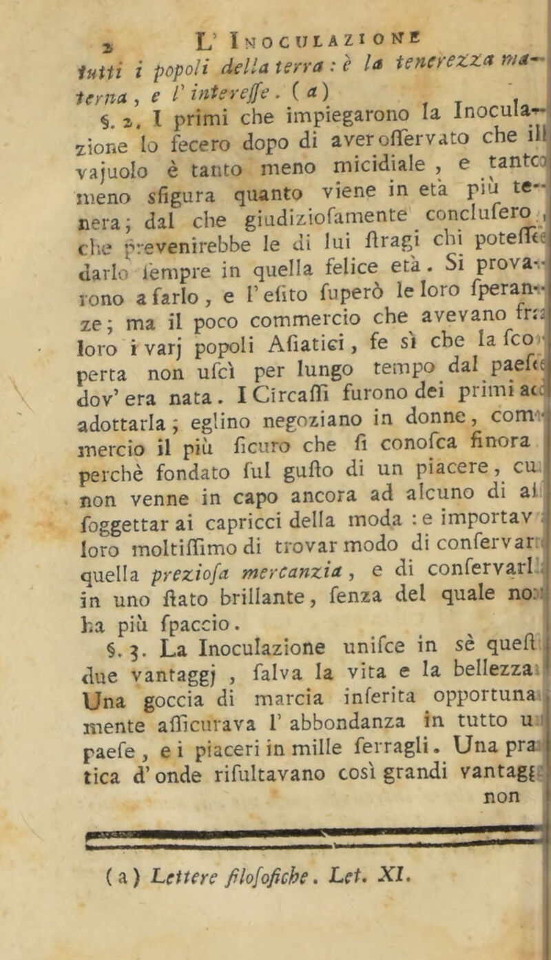 lutti i popoli della terra : è la tenerezza wrf- terna , e l'intereife , ( a) ' §. i. l primi che impiegarono la Inocula^, zione lo fecero dopo di aver ofìTervato che iH vajuolo è tanto meno micidiale , e tantC3i meno sfigura quanto viene in età piu te-' nera; dal che giadiziofamente _ conclufero., die prevenirebbe le di lui fìragi chi potelu-c darlo tèmpre in quella felice età. Si prova- rono a farlo , e V efito fuperò le loro fperan- ze; ma il poco commercio che avevano tris loro i varj popoli Afiatid , fe si che la fco ■ porta non ufcì per lungo tempo dal paefie dov’ era nata. I CircafTì furono dei primi acq adottarla ; eglino negoziano in donne, comv mercio il più ficuro che fi conofca finora perchè fondato fui gufio di un piacere, cu. non venne in capo ancora ad alcuno di al foggettar ai capricci della moda : e importav loro moltiflìmo di trovar modo di confervar quella preziofa mercanzia, e di confervarl in uno fiato brillante, fenza del quale noDi! ha più fpaccio. i §.3. La Inoculazione unifce in sè quefi j due vantaggi , falva la vita e la bellezza Una goccia di marcia inferita opportuna., mente aflìcurava T abbondanza in tutto u ■ paefe , ei piaceri in mille ferragli. Una pras tica d’onde rifultavano cosi grandi vantagf non I (a) Lettere filofofiche, Lei. XI.