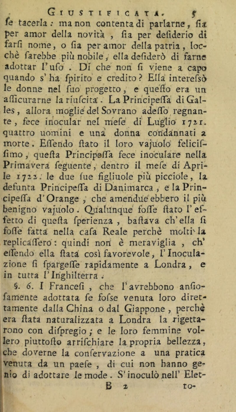 Giustificai Ar f fe tacerla : ma non contenta di parlarne, fia per amor della novità , fia per defiderio di farli nome, o fia per amor della patria , loc- chè farebbe più nobile, ella defiderò di farne adottar Tufo . Di che non fi viene a capo quando s’ ha fpirito e credito ? Ella interefsò le donne nel Aio progetto, e quello era un afiìcurarne larmfcita'. La PrincipelTa di Gal- les , allora moglie del Sovrano adelTo regnan- te , fece inocular nel mefe di Luglio xjzt. quattro uomini e una donna condannati a morte. Efiendo flato il loro vajuolo felicif- fimo, quella PrincipofiTa fece inoculare nella Primavera feguente, dentro il mefe di Apri- le l’jzz. le due lue figliuole più picciole, la defunta PrincipelTa di Danimarca , e la Prin- cipelTa d’Grange , che amendùéebbero il più benigno vajuolo. Qualunque folTe fiato T ef- fetto di quella fperienza , badava ch’ella fi folTe fatta nella cafa Reale perchè moltMa replicailTero : quindi non è meraviglia , eh* elTendo ella fiata così favorevole, i’ Inocula- zione fi fpargelTe rapidamente a Londra, e in tutta l’Inghilterra ; §. 6. I Francefi , che l’avrebbono anfio- famente adottata fé fofse venuta loro diret- tamente dalla China o dal Giappone , perchè era fiata naturalizzata a Londra la rigetta- rono con difpregio ; e le loro femmine vol- lero piuttofio arrifehiare la propria bellezza, che doverne la confervazione a una pratica venuta da un paefe , di cui non hanno ge- nio di adottare le mode . S’inoculò nell’ Elet- B 2 to-