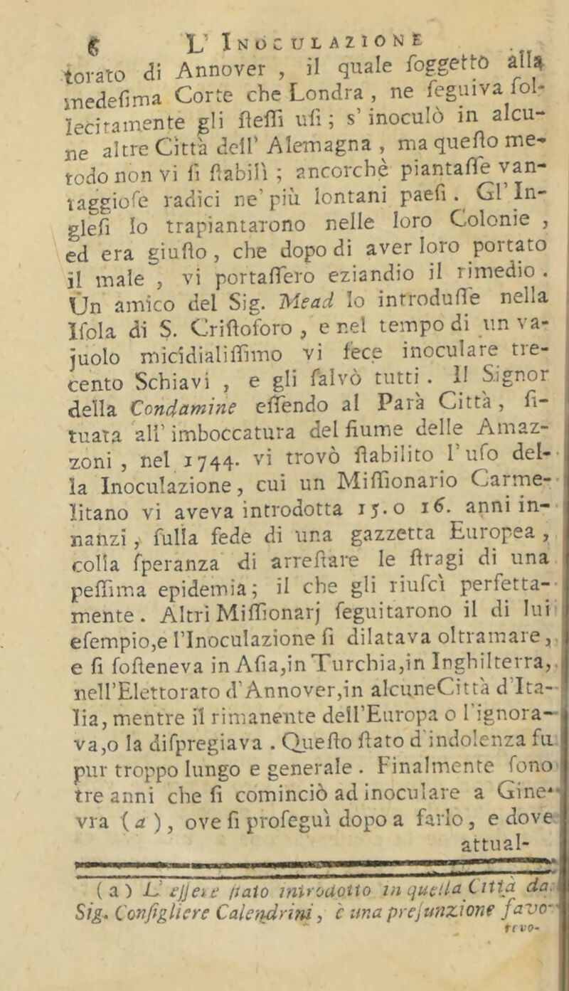 tovato ai Annover , il quale foggettó alU i-nedefima Corte che Londra , ne feguiva lol- leciramente gli fìefTì uiì ; s’inoculò in alcu- ne altre Citta dell’ Alemagna , ma quefìo me- todo non vi n fìabili ; ancorché piantafle van- laggiofe radici ne’più lontani paeG . Gl In- glefi Io trapiantarono nelle loro Colonie , ed era giu fio , che dopo di aver loro portato il male , vi portafTero eziandio il rimedio . On amico del Sig. Niscid Io introdufle nella Ifola di S. Crifloforo, enei tempo di un va- , juolo micidialiffimo vi fece inoculare tre- i cento Schiavi , e gli falvò tutti . 11 Signor della Condamine cfTendo al Para Città, n- tuata all’imboccatura del fiume delle Amaz- zoni ) nel 1744' '^i trovo flabilito I ufo del- la Inoculazione, cui un Mifiìonario Carrne-- litano vi aveva introdotta 15*0 anni in- nanzi filila fede di una gazzetta Europea , colia fperanza di arrefiare le fìragi di una peffima epidemia; il che gli riufci perfetta-- mente. Altri Mifiìonarj feguitarono il di lui efempio,e l’Inoculazione fi dilatava oltramare, e fi fofieneva in AfiajinTurchia,in Inghilterra,. nelI’EIettoraro d’Annover,in alcuneCittà d’Ita- i lia, mentre il rimanente dell’Earopa o I ignora- va,© la difpregiava . Qiiefio fiato d indolenza fu pur troppo lungo e generale . Finalmente fono tre anni che fi cominciò ad inoculare a Gine*- via ( d ), ove fi profeguì dopo a farlo, e dove attuai (a) JJ £jj et e ttaio inUouqito lineila Città da. Sig^ Configliere Caleiidrim, è una prejunzione favo- ffVO-