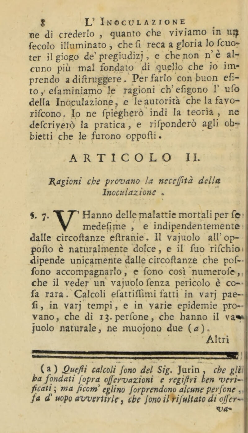 ne di crederlo , guanto che viviamo in ui^ fecole illuminato , che fi reca a gloria lo fcuo* ter il giogo de’pregiudizi, e che non n’è al- cuno più mal fondato di quello che io im- prendo adifiruggere /Per farlo con buon efi- to, efaminìamo le ragioni ch’efigono T ufo della Inoculazione, e le autorità che la favo- rifeono. Io ne fpiegherò indi la teoria , ne deferiverò la pratica, e rifponderò agli ob^ bietti che le furono oppofii. ARTICOLO II. J^agìoni che provano la necejfità delltt ' Inoculazione . 7. X T’ Hanno delle malattie mortali per fe • y medefime e indipendentemente dalle circoflanze efiranie. Il vajuolo all’op- pofìo è naturalmente dolce, e il fuo rifehio* dipende unicamente dalle circoflanze che pof— fono accompagnarlo, e fono cos'Cnumerofe,,i che il veder un vajuolo fenza pericolo è co--; fa rara. Calcoli efattiflìmi fatti in varj pae—1 fi, in varj tempi, e in varie epidemie prò—! vano, che di i3.perfone, che hanno il va^ judo naturale, ne muojono due ( a ). Altri ( a ) Quefli calcoli fono del Sig. Jurin , che giti ha fondati [opra effervazioni e regìftri ben veri- ficati ; ma ficorn eglino forprendono alcune perfone , fa d' uopo avvertirle j che fono il yifultato di ojfer-