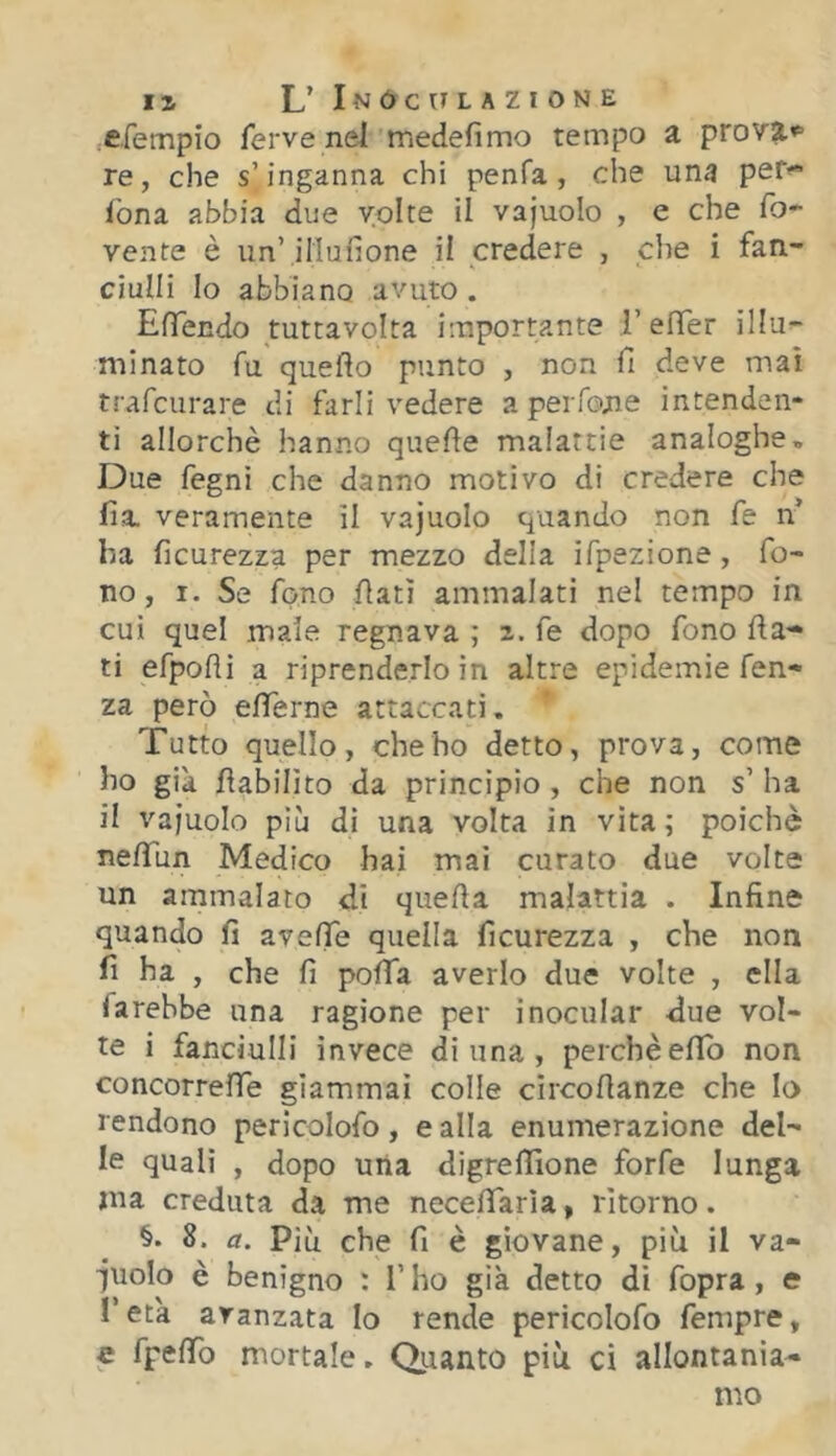 cfempio ferve nel medefimo tempo a provai re, che s’inganna chi penfa, che una pef fona abbia due volte il vajuolo , e che ro- vente è un’illufione il credere , che i fan- ciulli Io abbiano avuto. EfTendo tuttavolta importante l’elTer illu- minato fu quello punto , non fi deve mai trafcurare di farli vedere a per fon e intenden- ti allorché hanno quelle malattie analoghe. Due fegnì che danno motivo dì credere che fia veramente il vajuolo quando non fe n* ha ficurezza per mezzo della ifpezione, fo- no, I. Se fono fiati ammalati nel tempo in cui quel male regnava ; i. fe dopo fono Ha-* ti efpolli a riprenderlo in altre epidemie fen- za però efiferne attaccati. Tutto quello, che ho detto, prova, come ho già fiabilìto da principio , che non s’ ha il vajuolo più di una volta in vita ; poiché nefifun Medico hai mai curato due volte un ammalato di quella malattia . Infine quando fi avelTe quella ficurezza , che non fi ha , che fi pofifa averlo due volte , ella farebbe una ragione per inocular due vol- te i fanciulli invece di una , perchè elTb non concorrelTe giammai colle circofianze che Io rendono pericolofo, e alla enumerazione del- le quali , dopo una digrelTione forfè lunga ma creduta da me necefiarìa » ritorno. §. 8. a. Più che fi è giovane, più il va- ■juolo è benigno : l’ho già detto dì fopra , e l’età avanzata Io rende pericolofo fempre, e fpelTo mortale. Qiianto più ci allontania-» mo