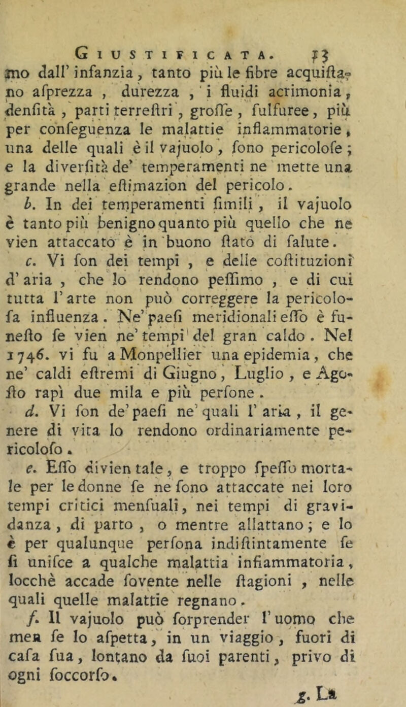 ino <3air infanzia , tanto più le fibre acquifta? no afprezza , durezza , ' i fluidi acrimonia, denfità , parti terreflri , grofle , fulfuree, più per confeguenza le malattie infiammatorie, una delle quali è il vajuolo , fono pericolofe ; e la diverfità de’ temperamenti ne mette una grande nella eflimazion del pericolo. b. In dei tenriperamenti fimili , il vajuolo è tanto piu benigno quanto più quello che ne vien attaccato è in buono flato di falute. c. Vi fon dei tempi , e delle coflituzionì d’ aria , che Io rendono peflìmo , e di cui tutta r arte non può correggere la pericolo- fa influenza. Ne’paefi meridionalielTo è fu- neflo fe vien ne’tempi’del gran caldo. Nel 1746. vi fu a Monpellier'una epidemia, che ne’ caldi eflremi di Giugno, Luglio , e Ago- fio rapì due mila e più perfone . d. Vi fon de’paefi ne’quali 1’aria , il ge- nere di vita lo rendono ordinariamente pe- ricolofo. e. Eflb divientale, e troppo fpeflb morta- le per le donne fe ne fono attaccate nei loro tempi critici menfualì, nei tempi di gravi- danza, di parto , o mentre allattano; e lo € per qualunque perfona indiflintamente fe fi unifce a qualche malattia infiammatoria, locchè accade fovente nelle flagioni , nelle quali quelle malattie regnano. /. Il vajuolo può forprender Tuomo che men fe Io afpetta, in un viaggio, fuori di cafa fua, lontano da fuoi parenti, privo di ogni foccorfo. La