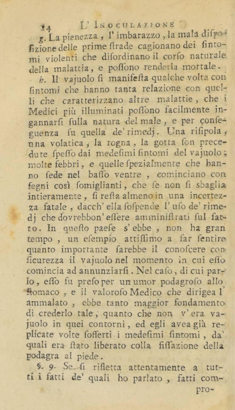 i ^ I,’ 1 M O C U L A Z > O K' K g. La pienezza , V imbarazzo , la mala difpo- fizionecielle prime Arade cagionano dei finto- mi violenti che difordinano il corfo naturale della malattia, e poflbno renderla mortale. h. 11 vajuolo fi manifefia qualche volta con fintomi che hanno tanta relazione con quel- li che caratterizzano altre malattie , che i Medici più illuminati polTbno facilmente in- gannarfi fulla natura del male , e per confe- guenza fu quella de’ rimedj. Una rifipola ^ una volatica, la rogna, la gotta fon prece- dute fpefib dai medefìmi fintomi del vajuolo; molte febbri, e quelle fpezialmente che han- no fede nel balfb ventre , cominciano con fegni così fomiglianti, che fe non fi sbaglia intieramente, fi refla almeno in una incertez- za fatale , dacch’ ella fofpence 1’ ufo de’ rime- dj che dovrebbon’edere amminifirati fui fat- to. In quefio paefe s’ebbe , non ha gran tempo , un efempio atti {fimo a far ientire quanto importante farebbe il conofeere con ficurezza il vajuolo nel momento in cui elio comincia ad annunziarfi . Nel cafo , di cui par^ lo, efifo fu prefoper un umor podagrofo allo Aomaco ,■ e il valorofo Modico che dirigea 1 ammalato , ebbe tanto maggior fondamento dì crederlo tale, quanto che non v’ era va- juolo in quei contorni, ed egli avea già re- plicate volte fofferti i medefimi fìntomi , da’ quali era flato liberato colla fiffiazione della podagra al piede. §. 9- Se, fi rifletta attentamente a tut- ti i fatti de’ quali ho parlato , fatti com- pro-