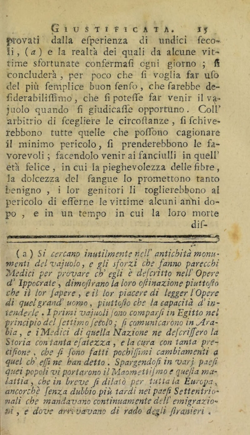 provati dalla efperienza di undici feco- ii , ( ) e la realtà dei quali da alcune vit- time sfortunate confermali ogni giorno ; concluderà , per poco che fi voglia far ufo del più femplice buon fenfo , che farebbe de- fiderabiliffimo j che fi potèfTe far venir il va- juolo quando fi giudicafife opportuno. Coll’ arbitrio di fcegliere le circofìanze , fi fchive- rebbono tutte quelle che pofTono cagionare il minimo pericolo, fi prenderebbono le fa- vorevoli ; facendolo venir ai fanciulli in quell’ età felice, in cui la pieghevolezza delle fibre, la dolcezza del fangue lo promettono tanto benigno , i lor genitori li toglierebbono al pericolo di efiTerne le vittime alcuni anàii do- po , e in un tempo in cui la loro morte dif- ; .-i 3 (a) 5/ cercano i?iutilmente neW antichità monti- menti del 'vajuolo, e gli sforzi che fanno parecchi Triedici per provare eh' egli è deferitto nell' Opere d' Ippocrate, dimofirano la loro oftinazione piuttofio che il lor fapere , e il lor piacere di legger [Opere di quel grand' uomo ^ piuiiofio che la capacità d'in- tender le . I primi vainoli fono campar fi in Egitto nel principio del jettimo fecola; fi comunicar otto in Ara- bia, e i Medi ci di quella Nazione ne defcrijfero la Storia con tanta efaiezza , e la cura con tanta pre- cifione , che fi fono fatti pochijfimi cambiamenti a quel eh' effi ne han detto . Spargendoli in varf paefi quei popoli vi portarono il Maometti!mo e quefia ma- lattia ^ che in breve fi dilatò per tuttala Europa^ ancorché fenza dubbio più tardi neipaefi Settentrio- nali che mandavano continuamente del! emigrazio- ni ^ e dove arrivavano di rado degli fi r ani eri ,