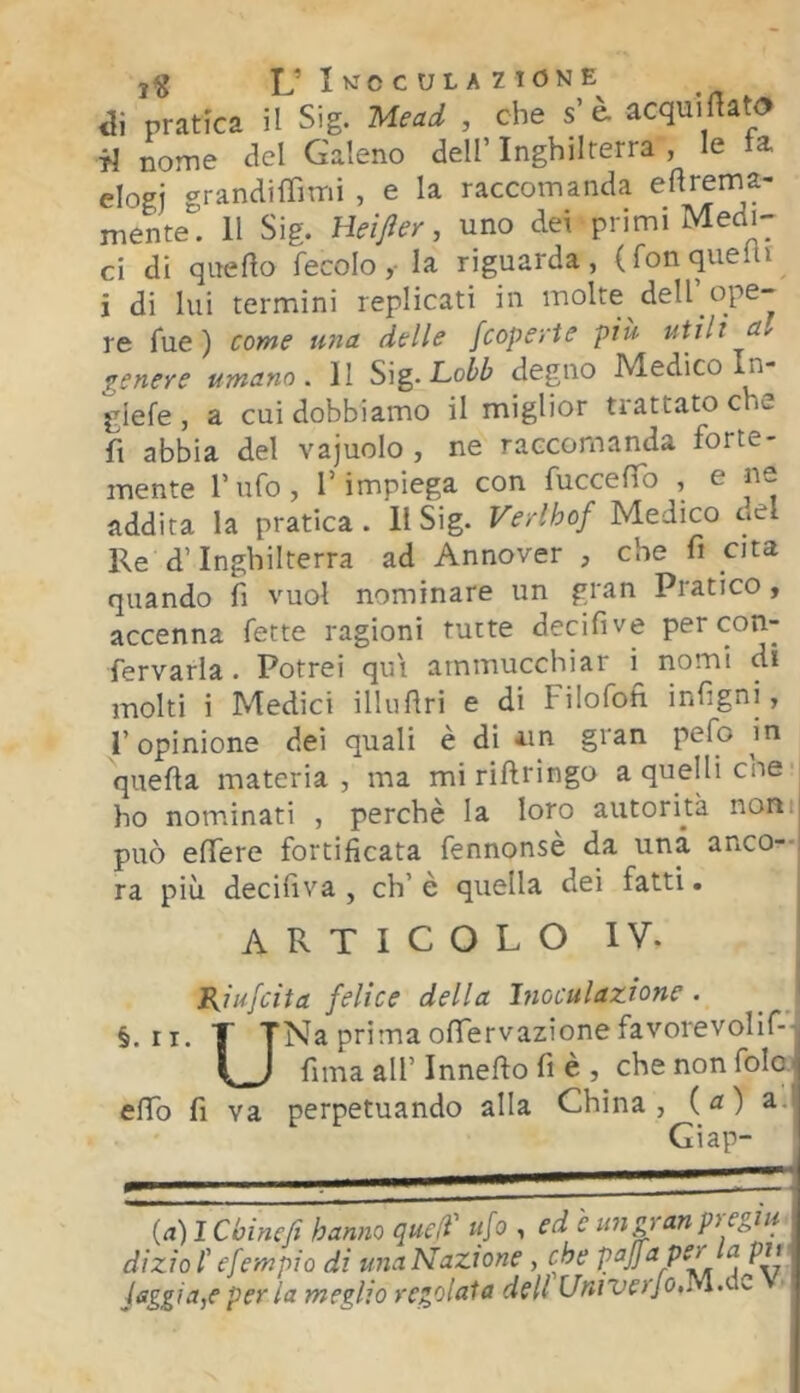 u Ik^cculazione di pratica il Sig. Meai , che s'acqui fiato ■fj nome del Galeno dell’ Inghilterra , le la elogi grandifTimi , e la raccomanda niente. 11 Sig. Heìjler, uno dei primi Medi- ci di qitedo fecolola riguarda, (fon quelli i di lui termini replicati in molte dell’_ope- re fue ) come U7ia delle /coperte più utili a-' genere umano. 11 Si^.Loib degno Medico n- giefe , a cui dobbiamo il miglior trattato che fi abbia del vajuolo , ne raccomanda forte- inente Tufo, l’impiega con fuccefib , e ne addita la pratica. Il Sig. Verlhof Medico c*el Re d’Inghilterra ad Annover , che fi cita quando fi vuol nominare un gran Pratico, accenna fette ragioni tutte decifive percon- fervarla. Potrei qui ammucchiar i^ riomi di molti i Medici illufiri e di Filofofi infigni, l’opinione dei quali è di un gran pelo in quella materia, ma miriftringo a quelli che- ho nominati , perchè la loro autorità nomi può elTere fortificata fennonsè da una anco—i ra più decifiva , eh’è quella dei fatti. ARTICOLO IV. Kiufeita felice della Inoculazione . ^ ' §. ri. T TNa prima ofiervazionefavorevolif-l (J fiina all’ Innefto fi è che non folaj elfo fi va perpetuando alla China, (a) a.' Giap- (a) I Chine fi hanno quell' ufo , ed è un gran pregiu dizio l'efempio di una Nazione, che ^ PII Jaggia,e per la meglio regolata dell CÒJ/'Ufivo.M.clc