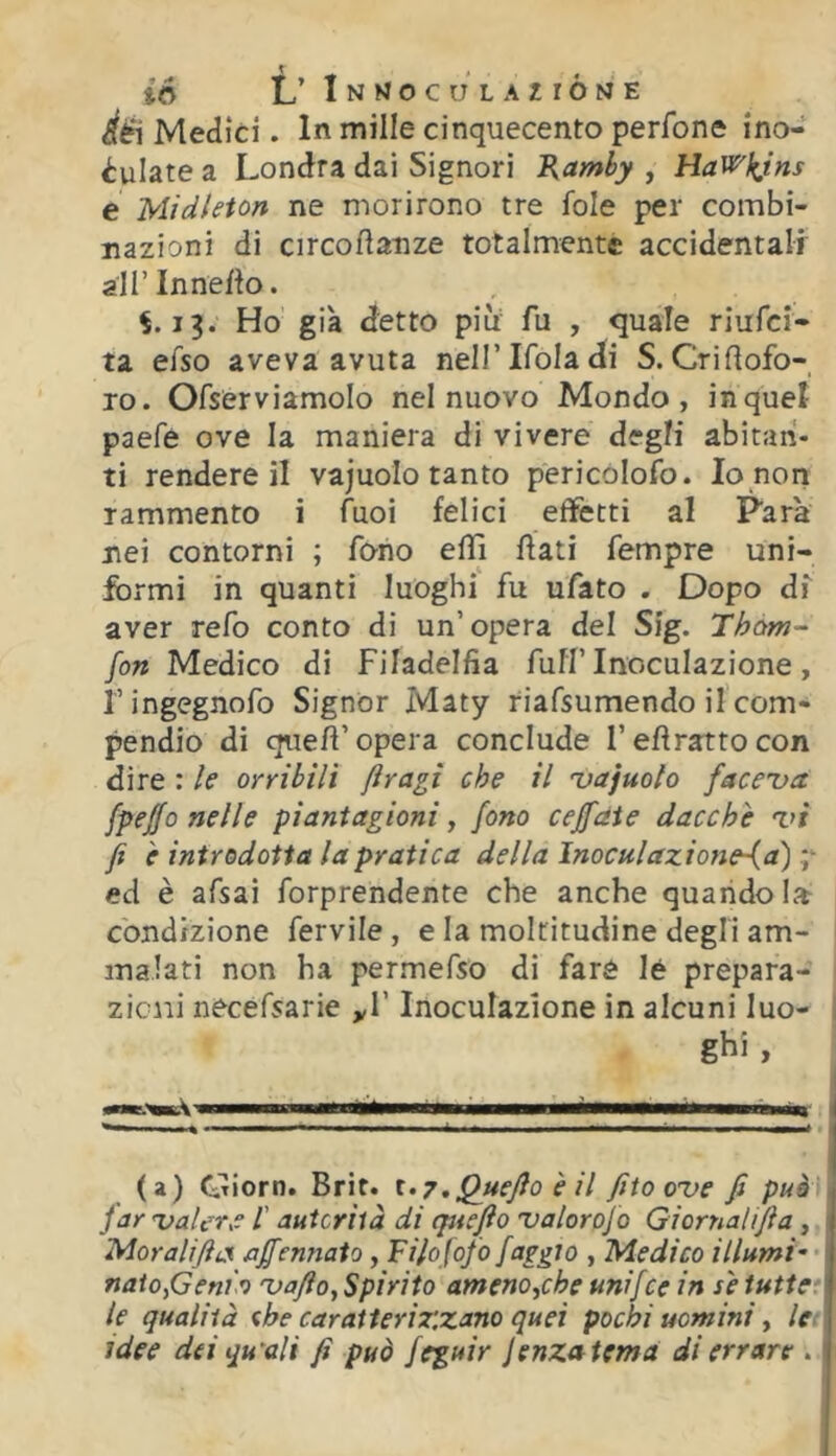 Ì6 L’iNNOCaL AZIÓNE àéi Medici. In mille cinquecento perfone ino- culate a Londra dai Signori Kamhy , HaW'kJns e Midleton ne morirono tre fole per combi- nazioni di circofìanze totalmente accidentali all’lnnedo. 13. Ho già detto piu fu , quale riufci- ta efso aveva avuta nell’lfoladi S. Cridofo- To. Ofserviamolo nel nuovo Mondo, inquef paefe ove la maniera di vivere degli abitan- ti rendere il vajuolo tanto pericólofo. Io noii rammento i Tuoi felici effetti al Para nei contorni ; fono elTi dati fempre uni- formi in quanti luoghi fu ufato . Dopo df aver refo conto di un’opera del Sig. Tham-' fon Medico di Filadelfia full’Inoculazione, l’ingegnofo Signor Maty riafsumendo il com- pendio di qued’opera conclude l’edrattocon dire : le orribili ftragi che il vafuolo face'vct fpeffo nelle piantagioni, fono ceffate dacché i>i fi é introdotta la pratica della Inoculazioned^d) p ed è afsai forprendente che anche quando la condizione fervile, e la moltitudine degli am- malati non ha permefso di fare le prepara- ' ziciii necefsarie Inoculazione in alcuni luo- I ghi , (a) CiTÌorn. Brif. \»7,Quefio è il fito ove fi può far valer.f /’ autorità di qneflo valorofo Giornahfia, MoraUftis affannato, Fi/ofofo faggio , Medico illumi w natOyCenio vafio. Spirito ameno^che unifce in sé tutta le qualità che caratteriz'.zano quei pochi uomini ^ /r idee dei qu'ali fi pud feguir jenzatemà di errare .