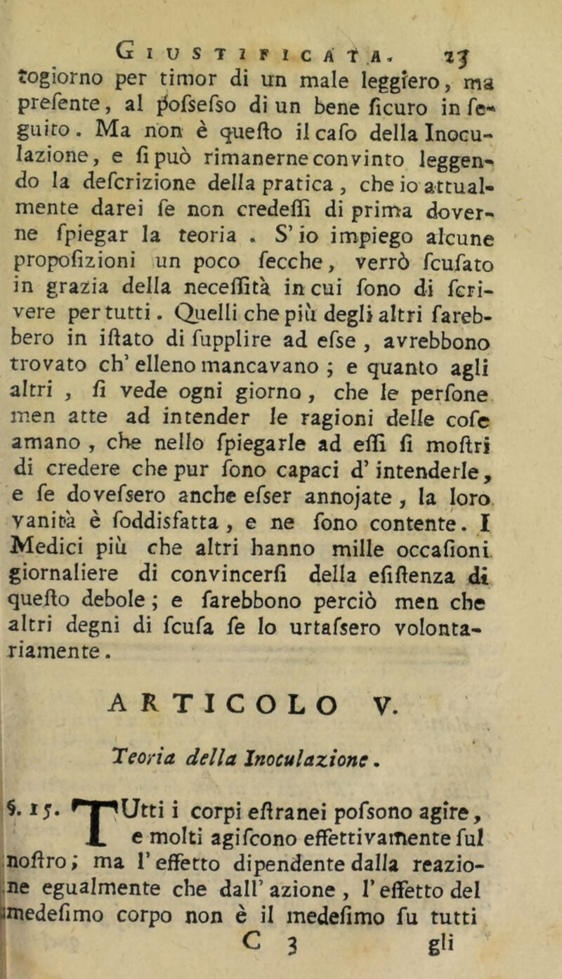 togiorno per timor di un male leggiero, ma prefente, al ^ofsefso di un bene fìcuro in fe* guito. Ma non è cjuefto il cafo della Inocu- lazione, e fi può rimanerne convinto leggen- do la defcrizione della pratica , che io attual- mente darei fe non credefli di prima dover- ne fpiegar la teoria . S’io impiego alcune propofizioni un poco fecche, verrò fcufato in grazia della neceflìtà in cui fono di fcri- vere per tutti. Quelli che più degli altri fareb- bero in iftato di fupplire ad efse , avrebbono trovato eh’ elleno mancavano ; e quanto agli altri , fi vede ogni giorno, che le perfone men atte ad intender le ragioni delle cofe amano , che nello fpiegarle ad efiì fi moftri di credere che pur lono capaci d’intenderle, e fe dovefsero anche efser annodate , la loro vanità è foddisfatta , e ne fono contente. I Medici più che altri hanno mille occafioni. giornaliere di convincerli della efiftenza di quello debole ; e farebbono perciò men che altri degni di feufa fe lo urtafsero volonta- riamente . ARTICOLO V. Teoria della Inoculazione. ^^Utti i corpi efiranei pofsono agire, J. e molti agifeono effettivamente fui nofiro; ma l’effetto dipendente dalla reazio- ne egualmente che dall’ azione , l’effetto del pniedefimo corpo non è il medefimo fu tutti C 3 gli