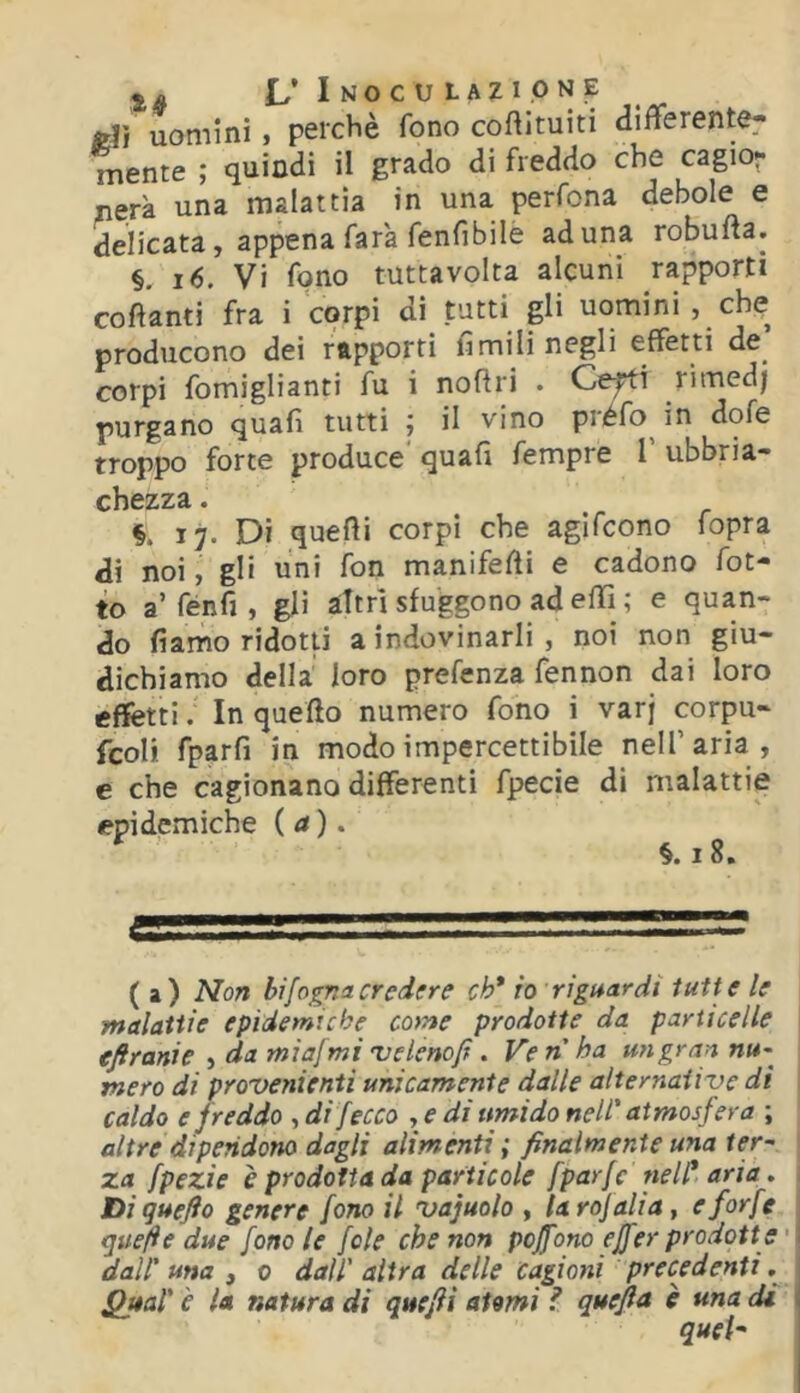 Èli uomini, perchè fono coftituiti differente- mente ; quindi il grado di freddo che cagior nera una malattìa in una perfona debole e delicata, appena farà fenfibile aduna robufta. §. i6. Vi fono tuttavolta alcuni rapporti coftanti fra i corpi di tutti gli uomini , che producono dei rapporti limili negli effetti de^ corpi fomiglianti fu i noflri . Ce^i rimedj purgano quali tutti j il vino préfo^ in dofe troppo forte produce* quali fempre 1 ubbria- chezza. §. 17. Dì quelli corpi che agifcono fopra di noi, gli uni fon manifelìi e cadono fot- te a’fénfi, gli àttrl sfuggono ad elli ; e quan- do fi amo ridotti a indovinarli , noi non giu- dichiamo della loro prefenza fennon dai loro effetti. In quello numero fono i varj corpu- fcoli fparfi in modo impercettibile nell’aria, e che cagionano differenti fpecie di malattie epidemiche (a). ^ §.i8. (a) Non bifogna credere eh* io riguardi tutte le malattie epidemiche come prodotte da particelle efiranie , da miafmi 'velenofi. Ve n ha un gran nu- mero di provenienti unicamente dalle alternative di I caldo e freddo ^ di [ecco y e di umido nell' atmosfera ; altre dipendono dagli alimenti ; finalmente una ter~ 1 za fpezie e prodotta da particole fparfe nell* aria, i Di quefio genere foTio il vajuolo , taro] ali a, e forfè j quefie due fono le fole che non pojfono ejferprodotte dall'una 3 0 dall'altra delle cagioni precedenti Qual' è la natura di quefiì atomi ? quefia è una di