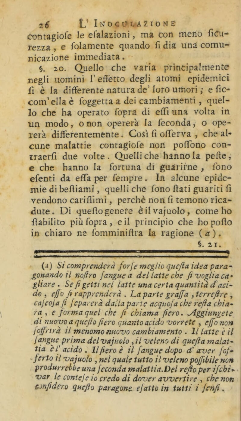 contagiofe le efalazioni, ma con meno ficii- rezza , e folamente quando fi dia una comu- nicazione immediata. §. 20. Quello che varia principalmente negli uomini l’effetto degli atomi epidemici fi è la differente natura de’loro umori ; e fìc- com’ella è foggetta a dei cambiamenti, quel- lo che ha operato fopra di effi una volta in un modo, onon opererà la feconda, o ope- rerà differentemente. Così fi offerva , che al- cune malattie contagiofe non poffbno con- traerfi due volte. Quelli che hanno la pefie, e che hanno la fortuna di guarirne , fono efenti da effa per fempre. In alcune epide- mie di beftiami, quelli che fono fiati guariti fi vendono cariflìmi, perchè non fi temono rica- dute. Di quefiogenere èilvajuolo, come ho fiabilito più fopra, e il principio che hopofio in chiaro ne fomminifira la ragione {a). §. 21. (a) Si comprenderà forfè meglio quefta idea para* * gonandoil noftro [angue a del latte che fi voglia ca^ gliare . Se fi getti nel latte una certa quantità d'aci- do -, effo fi rapprenderà . La parte graffa , terreftre , cajeoja fi Jeparerà dalla parte acquofa che refta chia- ra ^ e forma quel che fi chiama fiero. .Aggiungete di nuovo a quefio fiero quanto acido vorrete , ejfo non [offrirà il menomo nuovo cambiamento . Il latte e il [angue prima del vajuolo, il veleno di quefta malat- tia è l'acido. Il fiero è il [angue dopo d'aver [of- • ferto il Vajuolo , nel quale tutto il veleno poffibile non produrrebbe una feconda malattia.Del refto per ifcbi^- var le conteje io credo di dover avvertire , che non confiderò quefio paragone efatto in tutti i [enfi.