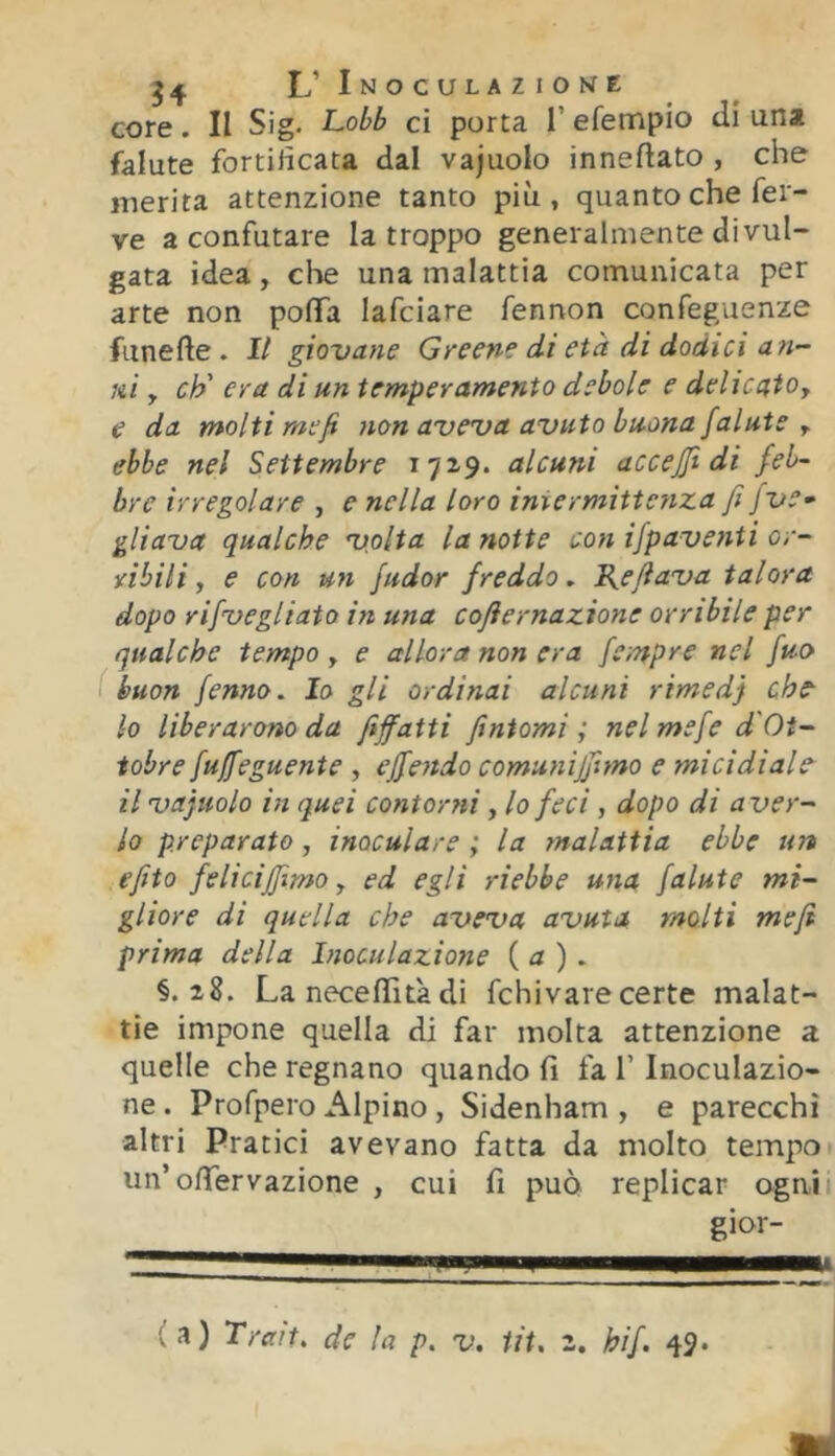 core. II Sig- Lobb ci porta T efempio eli una falute fortilicata dal vajuolo inneftato , che inerita attenzione tanto più, quanto che fer- ve a confutare la troppo generalmente divul- gata idea, die una malattia comunicata per arte non poffa lafciare fennon confeguenze funefte . 1/ giovane Greene di età di dodici an- ni y eh' era di un temperamento debole e delicatOy e da molti mefi non aveva avuto buona falute y ebbe nel Settembre alcuni accejfi di feb- bre irregolare , e nella loro imermittenza fi jve- gliava qualche volta lanette con ifpaventi or- ribili , e con un fudor freddo, B^efiava talora dopo rifvegliato in una cofiernazione orribile per qualche tempo , e allora non era fempre nel fuo ( buon fenno. Io gli ordinai alcuni rimedj che- 10 liberarono da fiffatti fintomi; nel mefe d'Ot- tobre fujfeguente , ejfendo comuniffimo e micidiale 11 vajuolo in quei contorni, lo feci, dopo di aver- lo preparato, inoculare ; la malattia ebbe un efito felicifiìmo, ed egli riebbe una falute mi- gliore di quella che aveva avuta molti mefi prima della Inoculazione {a). §. La neceffità di fchivare certe malat- tie impone quella di far molta attenzione a quelle che regnano quando fi fa T Inoculazio- ne . Profpero Alpino, Sidenham , e parecchi altri Pratici avevano fatta da molto tempo un’oflfervazione , cui fi può replicar ogni gior-