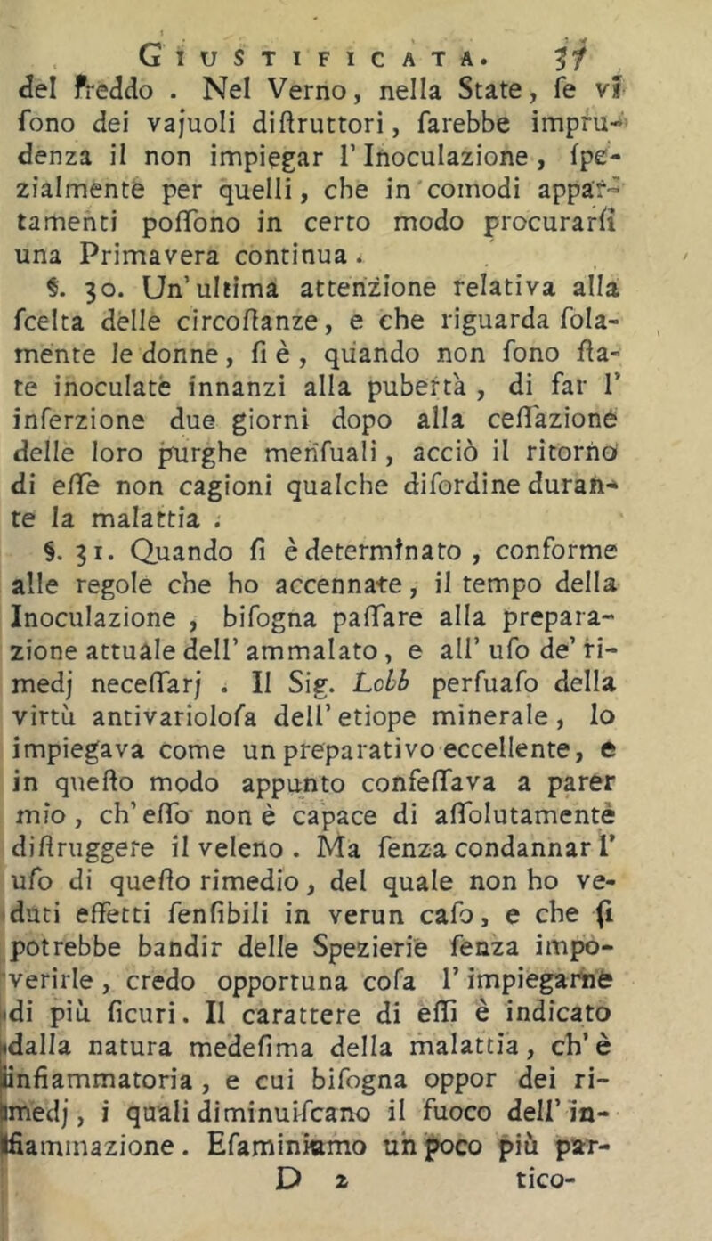 Giustificata. 5/ Jel freddo . Nel Verno, nella State, fe vf fono dei vajuoli disruttori, farebbe impru- denza il non impiegar l’Inoculazione, fpe- zialmente per quelli, che in'comodi appar-^ lamenti pofìTono in certo modo procurar^ una Primavera continua. §. 30. Un’ultima attenzione relativa alla fcelta dèlie circoSanze, e che riguarda fola- mente le donne, fi è , quando non fono fia- te inoculate innanzi alla pubertà , di far 1’ inferzione due giorni dopo alla cefi'azione delle loro purghe merifuali, acciò il ritorno di efie non cagioni qualche difordine durati-» te la malattia . §,31. Quando fi è determinato , conforme alle regole che ho accennate, il tempo della Inoculazione , bifogna pafiare alla prepara- zione attuale dell’ammalato, e all’ufo de’ri- medi necefiarj . II Sig. Lcbb perfuafo della virtù antivariolofa dell’etiope minerale, lo impiegava come un preparativo eccellente, e in quefto modo appunto confeflfava a parer mio, ch’eflTo' non è capace di afìToIutamentè difiruggere il veleno . Ma fenza condannar T ufo di quefio rimedio, del quale non ho ve- duti effetti fenfibili in verun cafo, e che (i potrebbe bandir delle Spezieriè fenza impo- ’verirle , credo opportuna cofa l’impiegarhè ^di più fiditi. Il carattere di efii è indicato hdalla natura medefima della malattìa, eh’è unfiammatoria , e cui bifogna oppor dei ri- imedj, i quali diminuifeano il fuoco dell’m- jffiammazione. Efaminkimo uh poco più par-