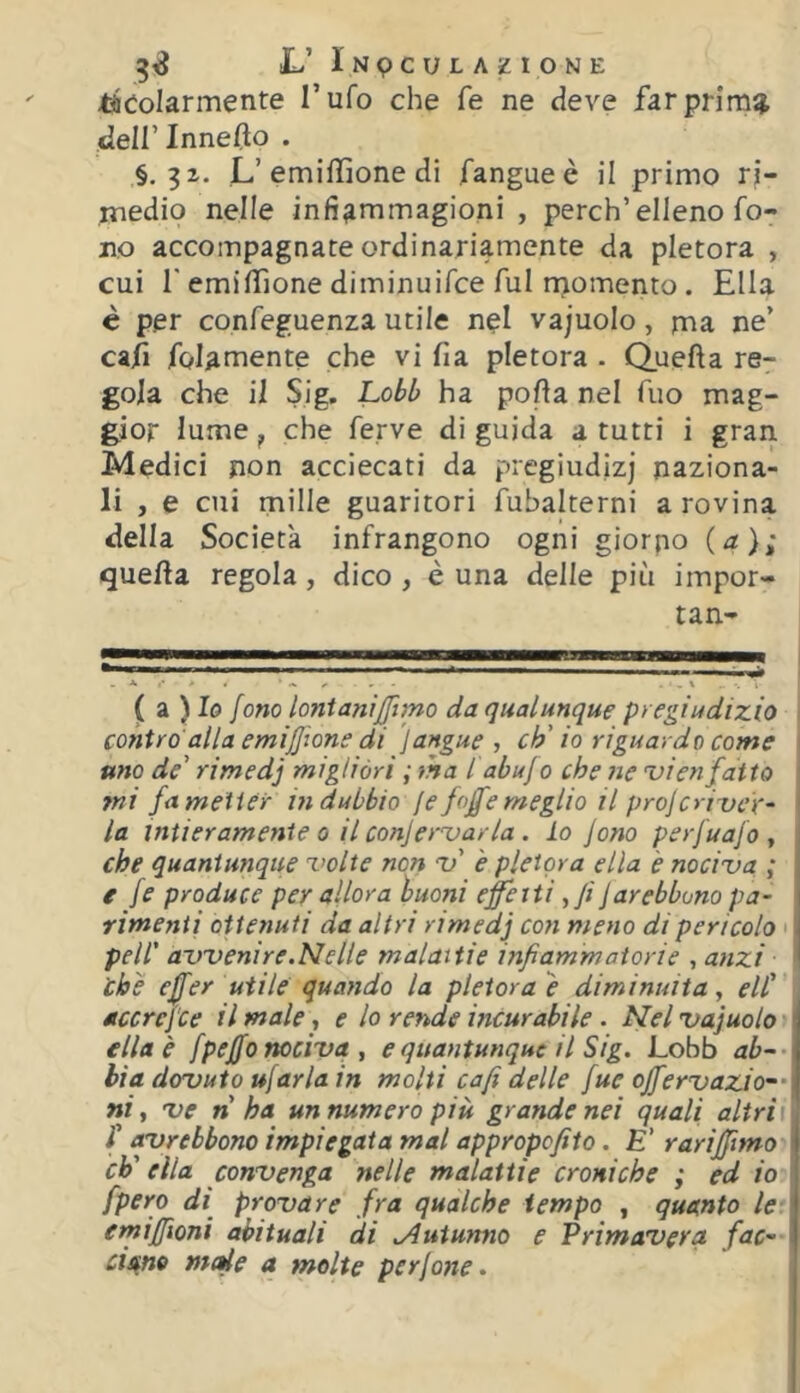 tìCoIarmente l’ufo che fe ne deve farprim^ dell’lnneflo . §, L’emiffione di fangueè il primo ri- medio nelle infi^mmagioni , perch’elleno fo- no accompagnate ordinariamente da pletora , cui r emiffione diminuifce fui njomento. Ella è per confeguenza utile nel vajuolo, ma ne’ ca/ì folamente che vi fia pletora . Quella re- gola che il Sig. Lobb ha polla nel Tuo mag- gior lume, che ferve di guida a tutti i gran Medici non acciecati da pregiudizi naziona- li , e cui mille guaritori fubalterni a rovina della Società infrangono ogni giorno (^2); quella regola, dico , è una delle più impor- tan- ( a ) I0 [ono lontanijfimo da qualunque pregiudizio \ contro alla emiffione di )angue , eh'io riguardo come | uno de' rimedj migliòri ; ma l'abuj0 che ne 'vienfatto ini fa metter indubbio [e foffe meglio il projeriueV^ la intieramente 0 il conjer’varla . lo Jono perfuafo , che quantunque z’olte non Zf' è pletora ella è noci'va ; e fe produce per allora buoni effetti ^fi jarebbono pa- rimenti ottenuti da altri rimedj con meno di pericolo • peli' avvenire.Nelle malattie infiammatorie , anzi che effer utile quando la pletora} diminuita y eli' accrefee il male y e lo rende incurabile. Nelvajuolo ella è fpeffo nociva , e quantunque il Sig. Lobb ab-- bia dovuto ufaria in molti cafi delle fue offervazio~' ni y ve n ha un numero più grande nei quali altri t r avrebbono impiegata mal appropefito. E' rariffimo eh' ella convenga nelle malattie croniche ; ed io [pero di^ provare fra qualche tempo , quanto le erniffioni abituali di .Autunno e Primavera fac- cis^no mede a molte perjone. ,