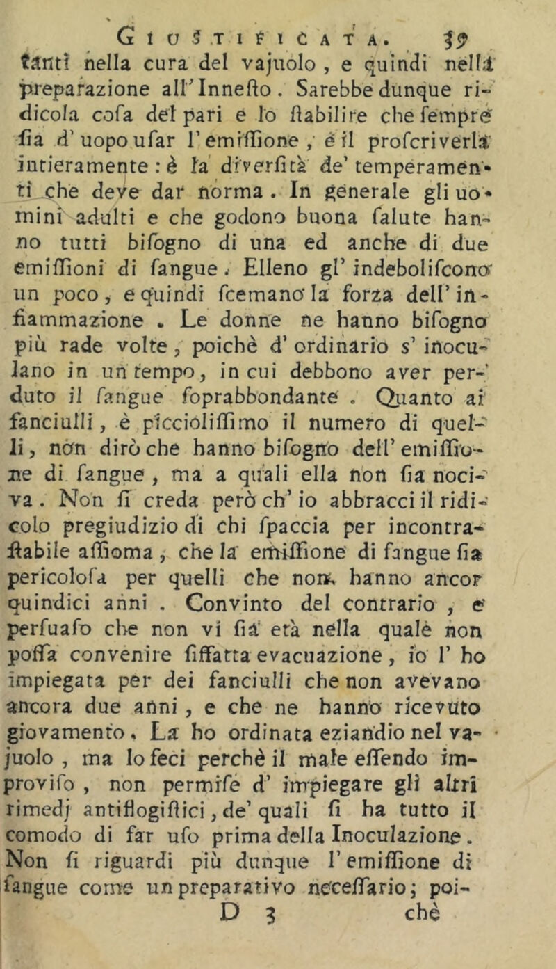 tanti nella cura del vajitolo , e quindi nell! preparazione all’lnnefto. Sarebbe dunque ri-’ dicola cofa deipari e lo fìabilire che fémpref lia d’uopoufar T emrllìone , è il profcriverli intieramente : è la diverfita de’tempéramén» ti che deve dar nórma . In generale gli uo* mini adulti e che godono buona falute han- no tutti bifogno di una ed anche di due emiffioni di fangue j Elleno gl’ indebolifcona un poco, e quindi fcemancla forza dell’in- fiammazione . Le donne ne hanno bifogno piu rade volte, poiché d’ ordinario s’ inocu- lano in un tempo, in cui debbono aver per- duto il fangue foprabbondante . Quanto ar fanciulli, è piccioliffimo il numero di quel- li, non dirò che hanno bifogno dell’emiIlio- ne di fangue, ma a quali ella non fia noci- va. Non fi creda però eh’io abbracci il ridi- colo pregiudizio di chi fpaccia per incontra- flabile affioma , che la erhiffione dì fangue fia pericolofa per quelli che nors, hanno ancor quindici anni . Convinto del contrario , c perfuafo che non vi fià‘ età nella qualè non poflTa convenire fìifatta evacuazione, io 1’ ho impiegata per dei fanciulli che non avevano ancora due anni, e che ne hanno ricevuto giovamento » La ho ordinata eziandio nel va- • juolo , ma Io feci perchè il male efìTendo im- provifo , non permrfe d’ impiegare gli altri rimedj antiflogiflici, de’quali fi ha tutto il comodo di far ufo prima della Inoculazione. Non fi riguardi più dunque remiffione di fangue come un preparativo nccefiario; poi- D 3 che