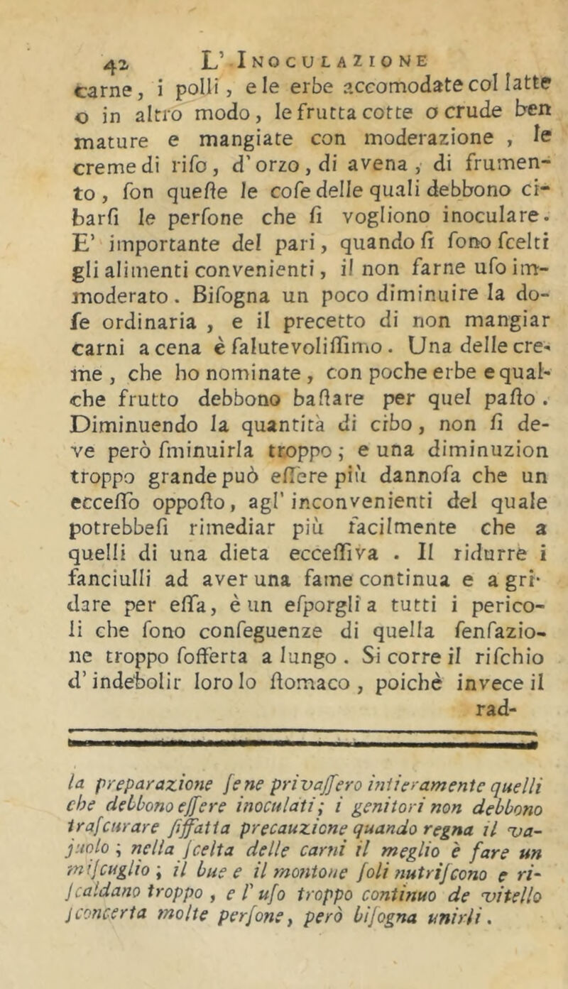 41 L’ Inoculazione carne, i polli, eie erbe accomodatecol latte o in altro modo, le frutta cotte a crude ben mature e mangiate con moderazione , le creme dì rifo, d’orzo, di avena, di frumen- to, fon quelle le cofe delle quali debbono ci- barfi le perfone che fi vogliono inoculare. E’ importante del pari, quando fi fonofceltr gli alimenti convenienti, il non farne ufo im- moderato . Bifogna un poco diminuire la do- fe ordinaria , e il precetto di non mangiar carni a cena è falutevoliflìmo. Una delle cre- me , che ho nominate , con poche erbe e qual- che frutto debbono ballare per quel palio . Diminuendo la quantità di cibo, non fi de- ve però fminuirla troppo; cuna diminuzion troppo grande può elle re più dannofa che un ecceflb oppollo, agl’inconvenienti del quale potrebbefi rimediar piu facilmente che a quelli di una dieta eccelTiva . Il ridurrò i fanciulli ad averuna fame continua e agri* dare per efìfa, è un efporglia tutti i perico- li che fono confeguenze di quella fenfazio- ne troppo foff'erta a lungo . Si corre il rifchio d’indebolir loro lo llomaco , poiché invece il rad- la preparazione lene privaffero iniieramenie quelli che debbono eflere inoculati; i genitori non debbono irafcurare fi^atia precauzione quando regna il ua- judo ; nella jcelta delle carni il meglio è fare un mifcuglio; il bue e il montone foli ttutrifcono e ri- jcaldano troppo y e T ufo troppo continuo de 'vitello jconcerta molte perfone, però bijogna unirli.